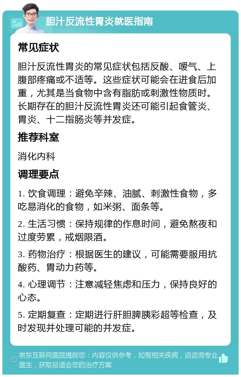 胆汁反流性胃炎就医指南 常见症状 胆汁反流性胃炎的常见症状包括反酸、嗳气、上腹部疼痛或不适等。这些症状可能会在进食后加重，尤其是当食物中含有脂肪或刺激性物质时。长期存在的胆汁反流性胃炎还可能引起食管炎、胃炎、十二指肠炎等并发症。 推荐科室 消化内科 调理要点 1. 饮食调理：避免辛辣、油腻、刺激性食物，多吃易消化的食物，如米粥、面条等。 2. 生活习惯：保持规律的作息时间，避免熬夜和过度劳累，戒烟限酒。 3. 药物治疗：根据医生的建议，可能需要服用抗酸药、胃动力药等。 4. 心理调节：注意减轻焦虑和压力，保持良好的心态。 5. 定期复查：定期进行肝胆脾胰彩超等检查，及时发现并处理可能的并发症。