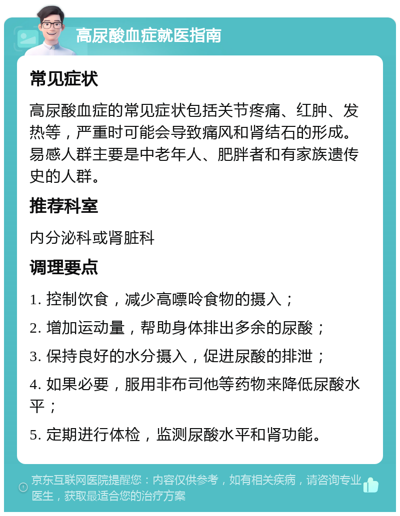 高尿酸血症就医指南 常见症状 高尿酸血症的常见症状包括关节疼痛、红肿、发热等，严重时可能会导致痛风和肾结石的形成。易感人群主要是中老年人、肥胖者和有家族遗传史的人群。 推荐科室 内分泌科或肾脏科 调理要点 1. 控制饮食，减少高嘌呤食物的摄入； 2. 增加运动量，帮助身体排出多余的尿酸； 3. 保持良好的水分摄入，促进尿酸的排泄； 4. 如果必要，服用非布司他等药物来降低尿酸水平； 5. 定期进行体检，监测尿酸水平和肾功能。