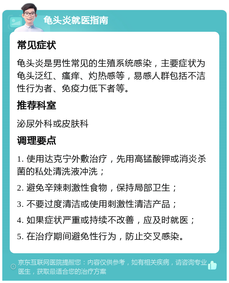 龟头炎就医指南 常见症状 龟头炎是男性常见的生殖系统感染，主要症状为龟头泛红、瘙痒、灼热感等，易感人群包括不洁性行为者、免疫力低下者等。 推荐科室 泌尿外科或皮肤科 调理要点 1. 使用达克宁外敷治疗，先用高锰酸钾或消炎杀菌的私处清洗液冲洗； 2. 避免辛辣刺激性食物，保持局部卫生； 3. 不要过度清洁或使用刺激性清洁产品； 4. 如果症状严重或持续不改善，应及时就医； 5. 在治疗期间避免性行为，防止交叉感染。