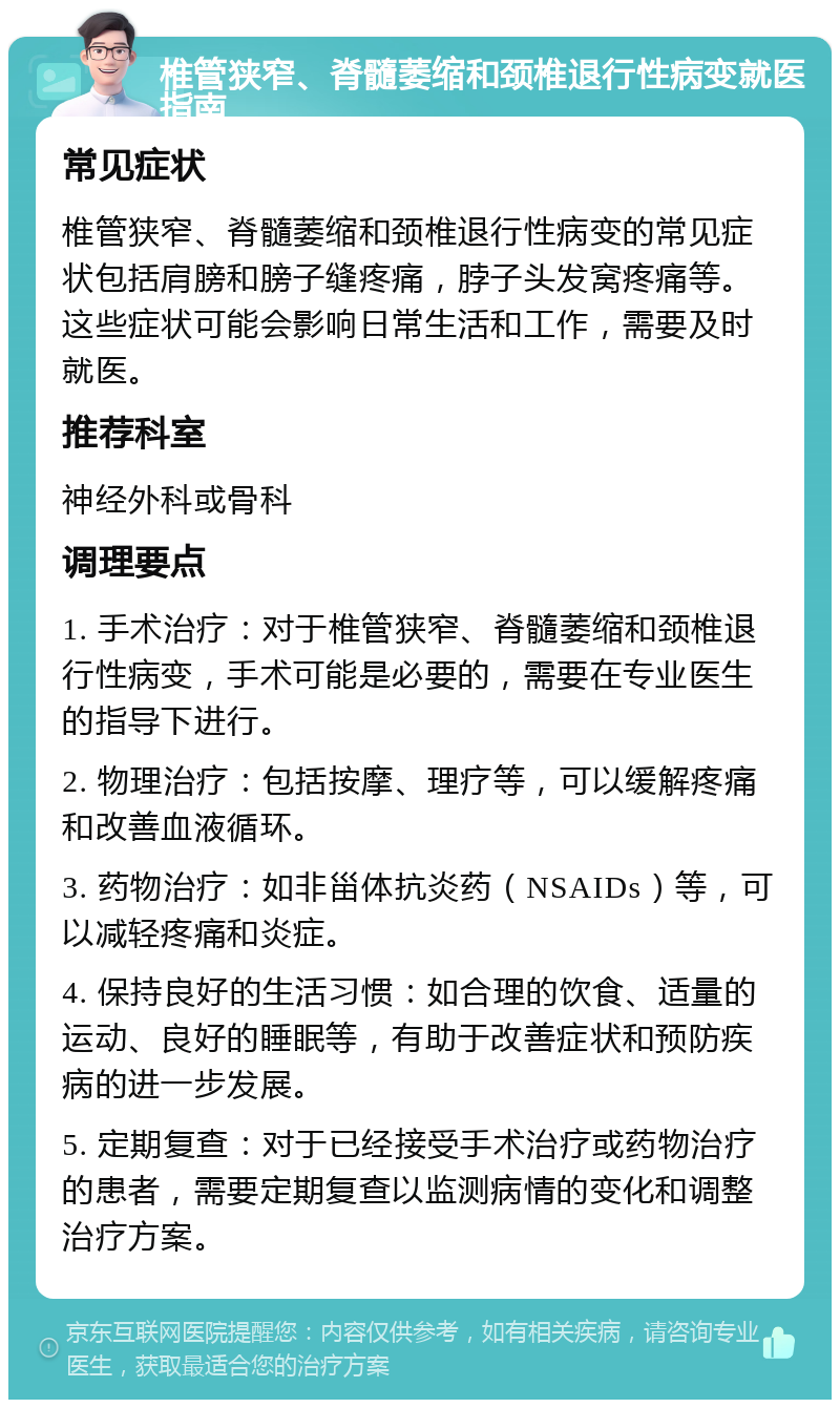 椎管狭窄、脊髓萎缩和颈椎退行性病变就医指南 常见症状 椎管狭窄、脊髓萎缩和颈椎退行性病变的常见症状包括肩膀和膀子缝疼痛，脖子头发窝疼痛等。这些症状可能会影响日常生活和工作，需要及时就医。 推荐科室 神经外科或骨科 调理要点 1. 手术治疗：对于椎管狭窄、脊髓萎缩和颈椎退行性病变，手术可能是必要的，需要在专业医生的指导下进行。 2. 物理治疗：包括按摩、理疗等，可以缓解疼痛和改善血液循环。 3. 药物治疗：如非甾体抗炎药（NSAIDs）等，可以减轻疼痛和炎症。 4. 保持良好的生活习惯：如合理的饮食、适量的运动、良好的睡眠等，有助于改善症状和预防疾病的进一步发展。 5. 定期复查：对于已经接受手术治疗或药物治疗的患者，需要定期复查以监测病情的变化和调整治疗方案。