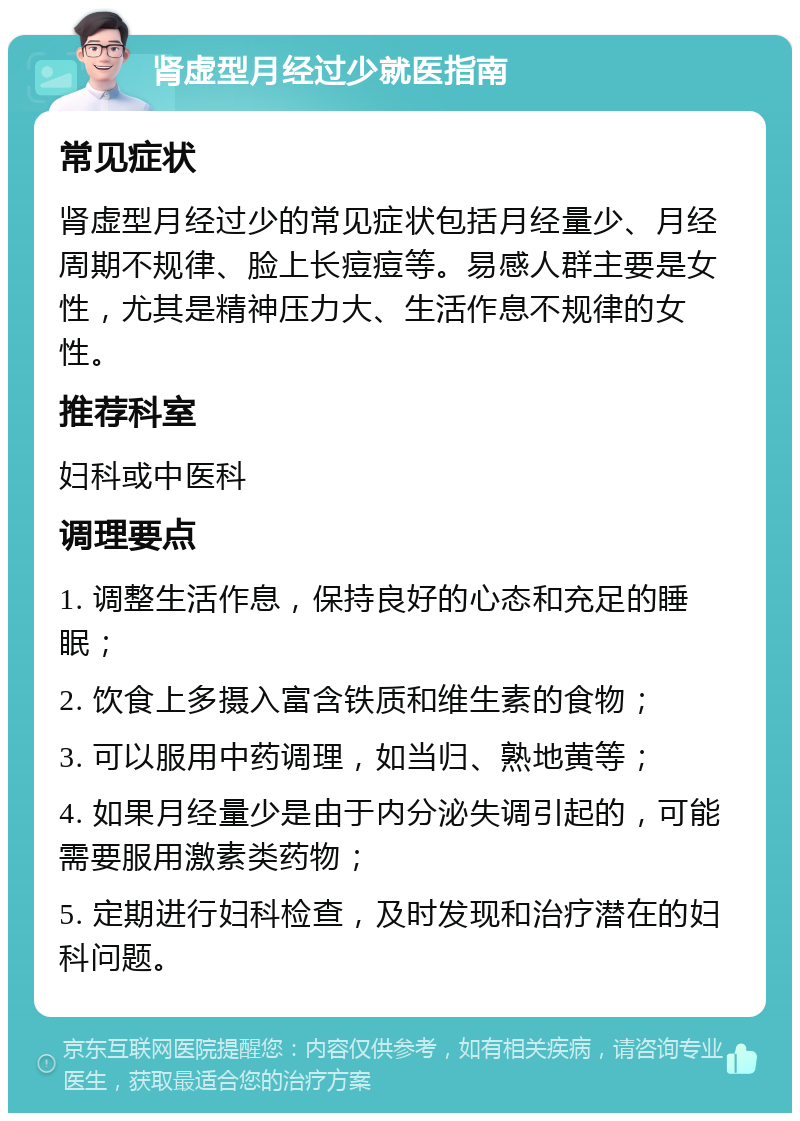 肾虚型月经过少就医指南 常见症状 肾虚型月经过少的常见症状包括月经量少、月经周期不规律、脸上长痘痘等。易感人群主要是女性，尤其是精神压力大、生活作息不规律的女性。 推荐科室 妇科或中医科 调理要点 1. 调整生活作息，保持良好的心态和充足的睡眠； 2. 饮食上多摄入富含铁质和维生素的食物； 3. 可以服用中药调理，如当归、熟地黄等； 4. 如果月经量少是由于内分泌失调引起的，可能需要服用激素类药物； 5. 定期进行妇科检查，及时发现和治疗潜在的妇科问题。