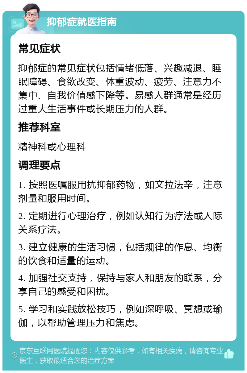 抑郁症就医指南 常见症状 抑郁症的常见症状包括情绪低落、兴趣减退、睡眠障碍、食欲改变、体重波动、疲劳、注意力不集中、自我价值感下降等。易感人群通常是经历过重大生活事件或长期压力的人群。 推荐科室 精神科或心理科 调理要点 1. 按照医嘱服用抗抑郁药物，如文拉法辛，注意剂量和服用时间。 2. 定期进行心理治疗，例如认知行为疗法或人际关系疗法。 3. 建立健康的生活习惯，包括规律的作息、均衡的饮食和适量的运动。 4. 加强社交支持，保持与家人和朋友的联系，分享自己的感受和困扰。 5. 学习和实践放松技巧，例如深呼吸、冥想或瑜伽，以帮助管理压力和焦虑。