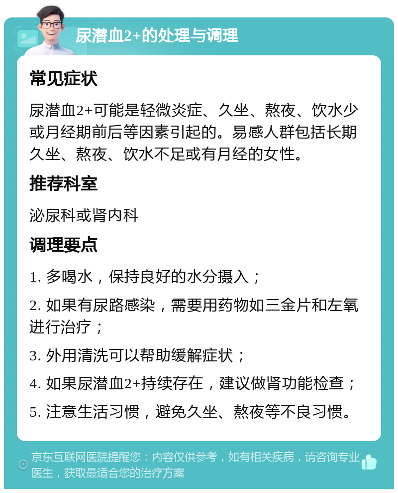 尿潜血2+的处理与调理 常见症状 尿潜血2+可能是轻微炎症、久坐、熬夜、饮水少或月经期前后等因素引起的。易感人群包括长期久坐、熬夜、饮水不足或有月经的女性。 推荐科室 泌尿科或肾内科 调理要点 1. 多喝水，保持良好的水分摄入； 2. 如果有尿路感染，需要用药物如三金片和左氧进行治疗； 3. 外用清洗可以帮助缓解症状； 4. 如果尿潜血2+持续存在，建议做肾功能检查； 5. 注意生活习惯，避免久坐、熬夜等不良习惯。