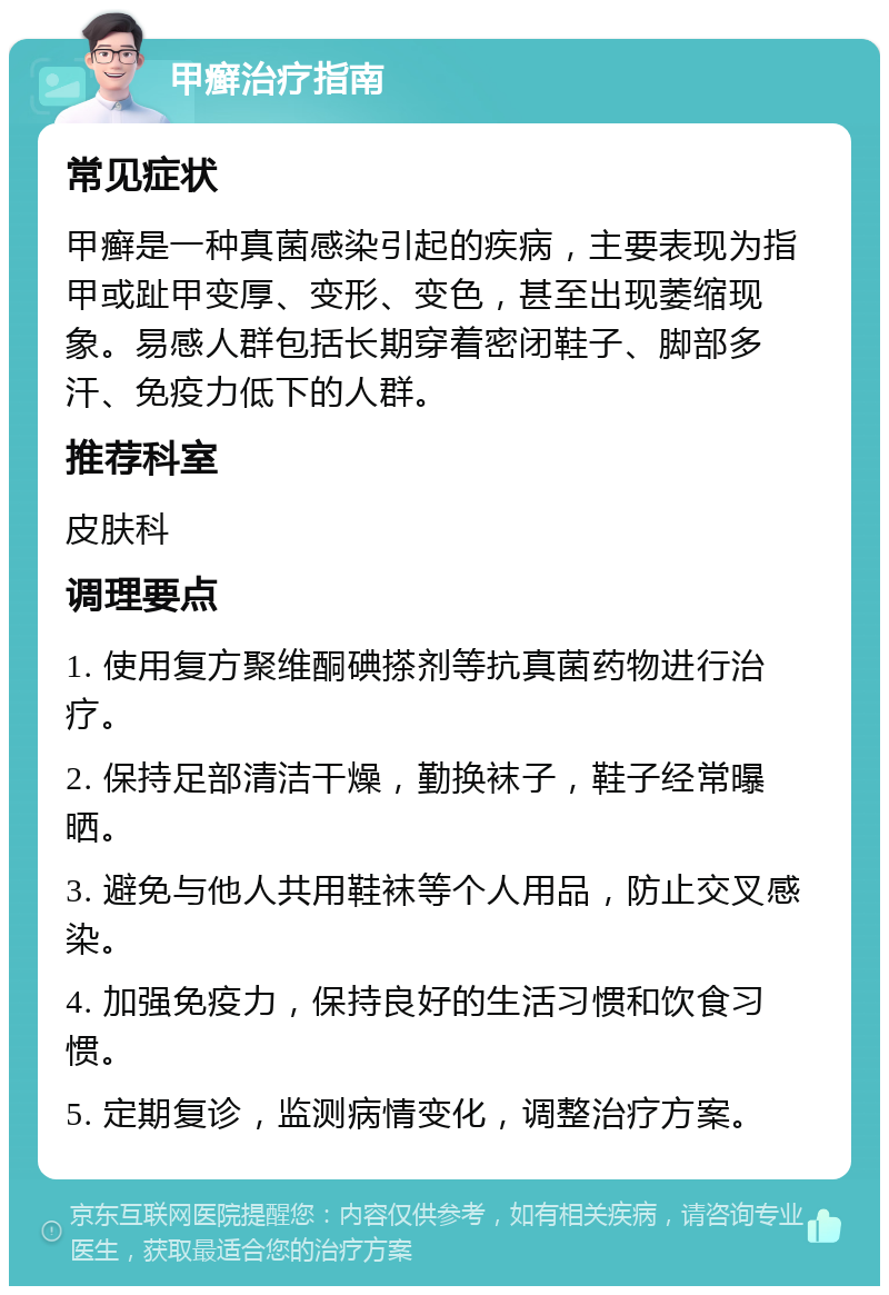 甲癣治疗指南 常见症状 甲癣是一种真菌感染引起的疾病，主要表现为指甲或趾甲变厚、变形、变色，甚至出现萎缩现象。易感人群包括长期穿着密闭鞋子、脚部多汗、免疫力低下的人群。 推荐科室 皮肤科 调理要点 1. 使用复方聚维酮碘搽剂等抗真菌药物进行治疗。 2. 保持足部清洁干燥，勤换袜子，鞋子经常曝晒。 3. 避免与他人共用鞋袜等个人用品，防止交叉感染。 4. 加强免疫力，保持良好的生活习惯和饮食习惯。 5. 定期复诊，监测病情变化，调整治疗方案。