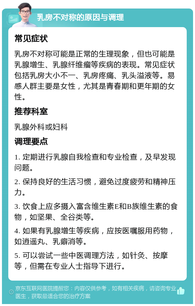 乳房不对称的原因与调理 常见症状 乳房不对称可能是正常的生理现象，但也可能是乳腺增生、乳腺纤维瘤等疾病的表现。常见症状包括乳房大小不一、乳房疼痛、乳头溢液等。易感人群主要是女性，尤其是青春期和更年期的女性。 推荐科室 乳腺外科或妇科 调理要点 1. 定期进行乳腺自我检查和专业检查，及早发现问题。 2. 保持良好的生活习惯，避免过度疲劳和精神压力。 3. 饮食上应多摄入富含维生素E和B族维生素的食物，如坚果、全谷类等。 4. 如果有乳腺增生等疾病，应按医嘱服用药物，如逍遥丸、乳癖消等。 5. 可以尝试一些中医调理方法，如针灸、按摩等，但需在专业人士指导下进行。