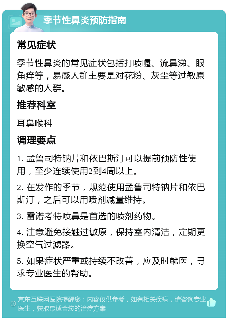 季节性鼻炎预防指南 常见症状 季节性鼻炎的常见症状包括打喷嚏、流鼻涕、眼角痒等，易感人群主要是对花粉、灰尘等过敏原敏感的人群。 推荐科室 耳鼻喉科 调理要点 1. 孟鲁司特钠片和依巴斯汀可以提前预防性使用，至少连续使用2到4周以上。 2. 在发作的季节，规范使用孟鲁司特钠片和依巴斯汀，之后可以用喷剂减量维持。 3. 雷诺考特喷鼻是首选的喷剂药物。 4. 注意避免接触过敏原，保持室内清洁，定期更换空气过滤器。 5. 如果症状严重或持续不改善，应及时就医，寻求专业医生的帮助。