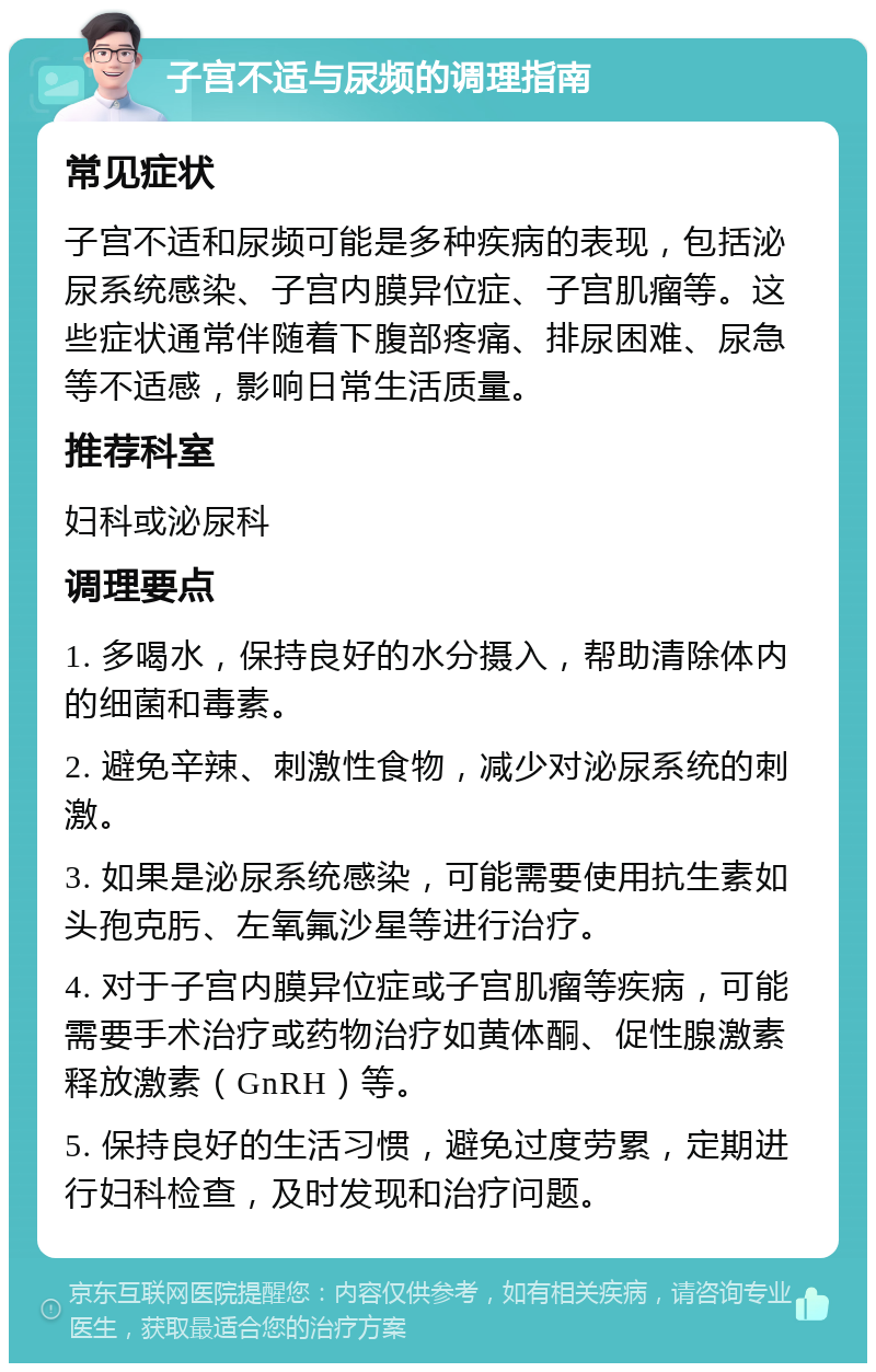 子宫不适与尿频的调理指南 常见症状 子宫不适和尿频可能是多种疾病的表现，包括泌尿系统感染、子宫内膜异位症、子宫肌瘤等。这些症状通常伴随着下腹部疼痛、排尿困难、尿急等不适感，影响日常生活质量。 推荐科室 妇科或泌尿科 调理要点 1. 多喝水，保持良好的水分摄入，帮助清除体内的细菌和毒素。 2. 避免辛辣、刺激性食物，减少对泌尿系统的刺激。 3. 如果是泌尿系统感染，可能需要使用抗生素如头孢克肟、左氧氟沙星等进行治疗。 4. 对于子宫内膜异位症或子宫肌瘤等疾病，可能需要手术治疗或药物治疗如黄体酮、促性腺激素释放激素（GnRH）等。 5. 保持良好的生活习惯，避免过度劳累，定期进行妇科检查，及时发现和治疗问题。