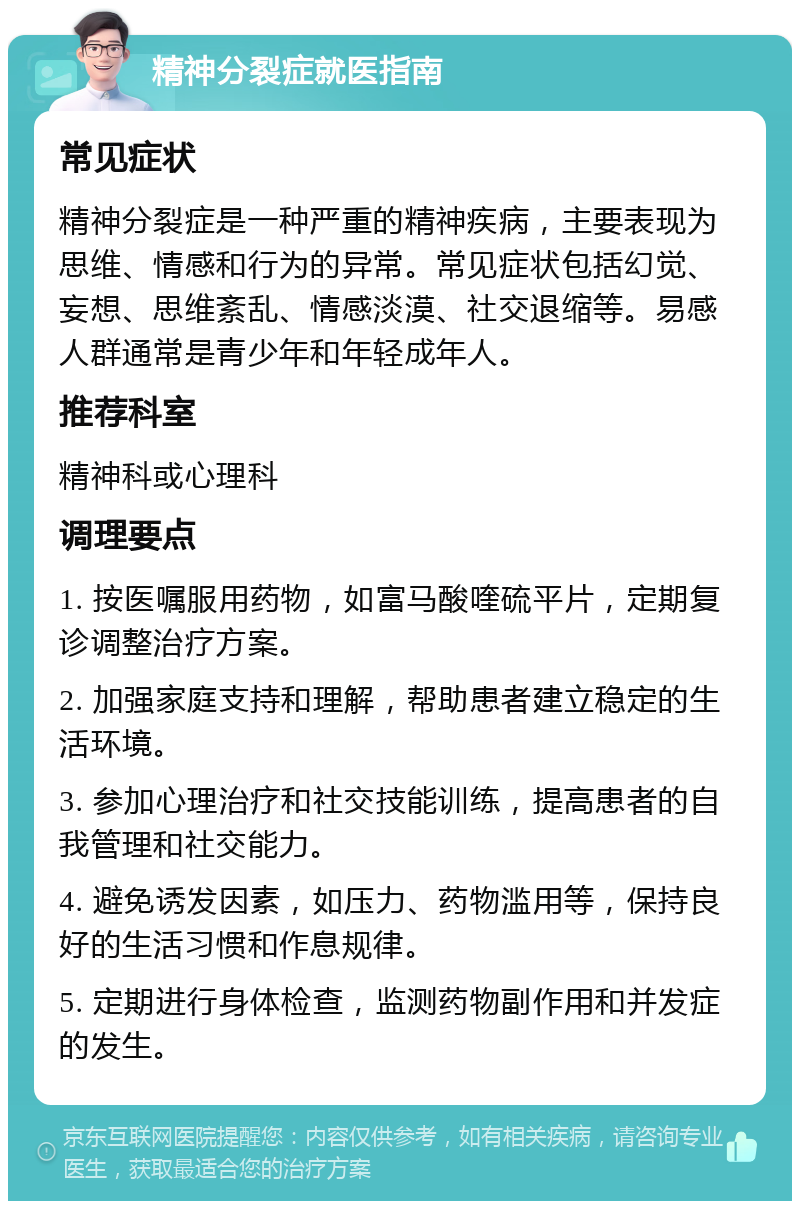 精神分裂症就医指南 常见症状 精神分裂症是一种严重的精神疾病，主要表现为思维、情感和行为的异常。常见症状包括幻觉、妄想、思维紊乱、情感淡漠、社交退缩等。易感人群通常是青少年和年轻成年人。 推荐科室 精神科或心理科 调理要点 1. 按医嘱服用药物，如富马酸喹硫平片，定期复诊调整治疗方案。 2. 加强家庭支持和理解，帮助患者建立稳定的生活环境。 3. 参加心理治疗和社交技能训练，提高患者的自我管理和社交能力。 4. 避免诱发因素，如压力、药物滥用等，保持良好的生活习惯和作息规律。 5. 定期进行身体检查，监测药物副作用和并发症的发生。