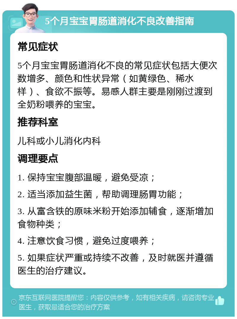 5个月宝宝胃肠道消化不良改善指南 常见症状 5个月宝宝胃肠道消化不良的常见症状包括大便次数增多、颜色和性状异常（如黄绿色、稀水样）、食欲不振等。易感人群主要是刚刚过渡到全奶粉喂养的宝宝。 推荐科室 儿科或小儿消化内科 调理要点 1. 保持宝宝腹部温暖，避免受凉； 2. 适当添加益生菌，帮助调理肠胃功能； 3. 从富含铁的原味米粉开始添加辅食，逐渐增加食物种类； 4. 注意饮食习惯，避免过度喂养； 5. 如果症状严重或持续不改善，及时就医并遵循医生的治疗建议。