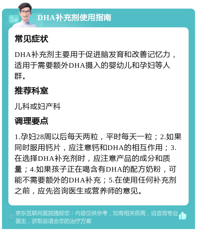 DHA补充剂使用指南 常见症状 DHA补充剂主要用于促进脑发育和改善记忆力，适用于需要额外DHA摄入的婴幼儿和孕妇等人群。 推荐科室 儿科或妇产科 调理要点 1.孕妇28周以后每天两粒，平时每天一粒；2.如果同时服用钙片，应注意钙和DHA的相互作用；3.在选择DHA补充剂时，应注意产品的成分和质量；4.如果孩子正在喝含有DHA的配方奶粉，可能不需要额外的DHA补充；5.在使用任何补充剂之前，应先咨询医生或营养师的意见。