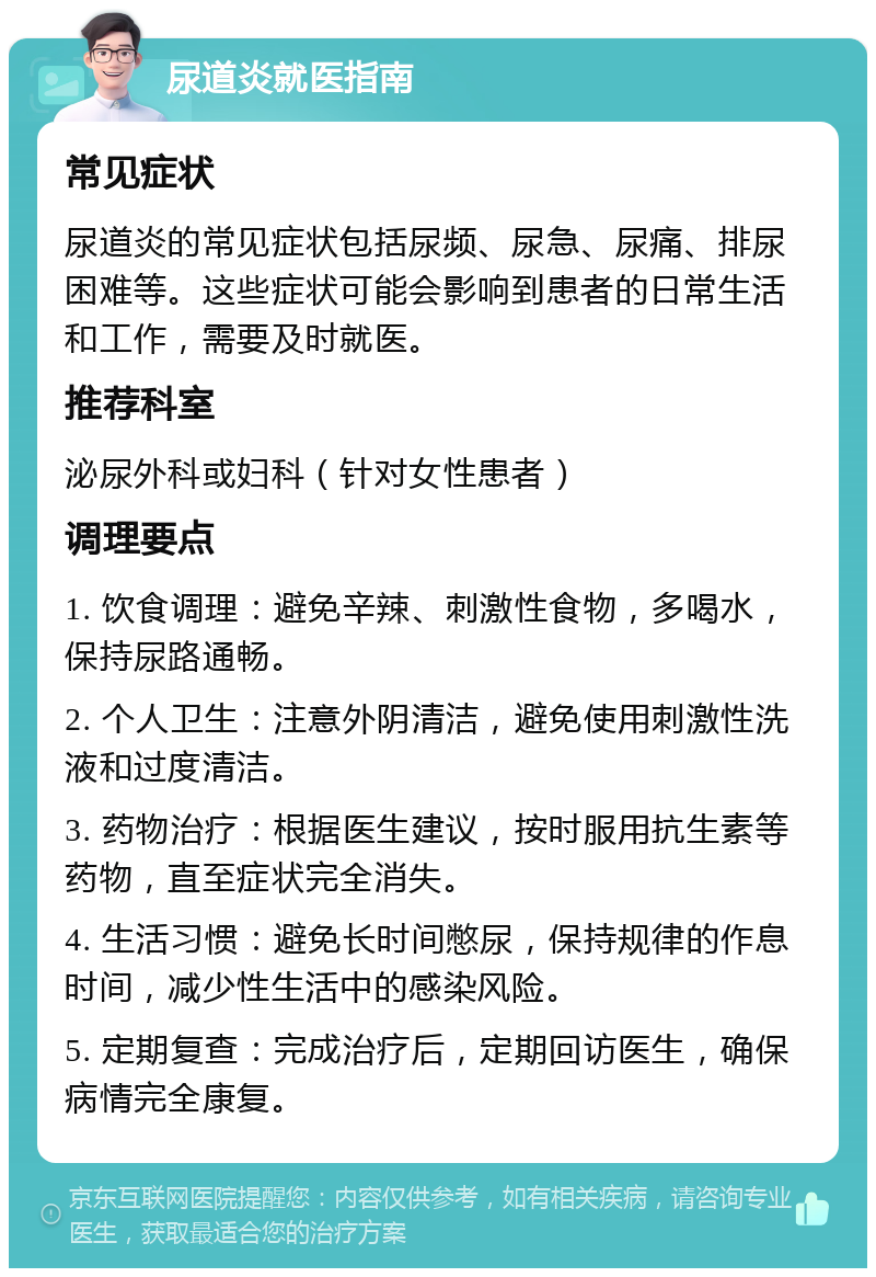 尿道炎就医指南 常见症状 尿道炎的常见症状包括尿频、尿急、尿痛、排尿困难等。这些症状可能会影响到患者的日常生活和工作，需要及时就医。 推荐科室 泌尿外科或妇科（针对女性患者） 调理要点 1. 饮食调理：避免辛辣、刺激性食物，多喝水，保持尿路通畅。 2. 个人卫生：注意外阴清洁，避免使用刺激性洗液和过度清洁。 3. 药物治疗：根据医生建议，按时服用抗生素等药物，直至症状完全消失。 4. 生活习惯：避免长时间憋尿，保持规律的作息时间，减少性生活中的感染风险。 5. 定期复查：完成治疗后，定期回访医生，确保病情完全康复。