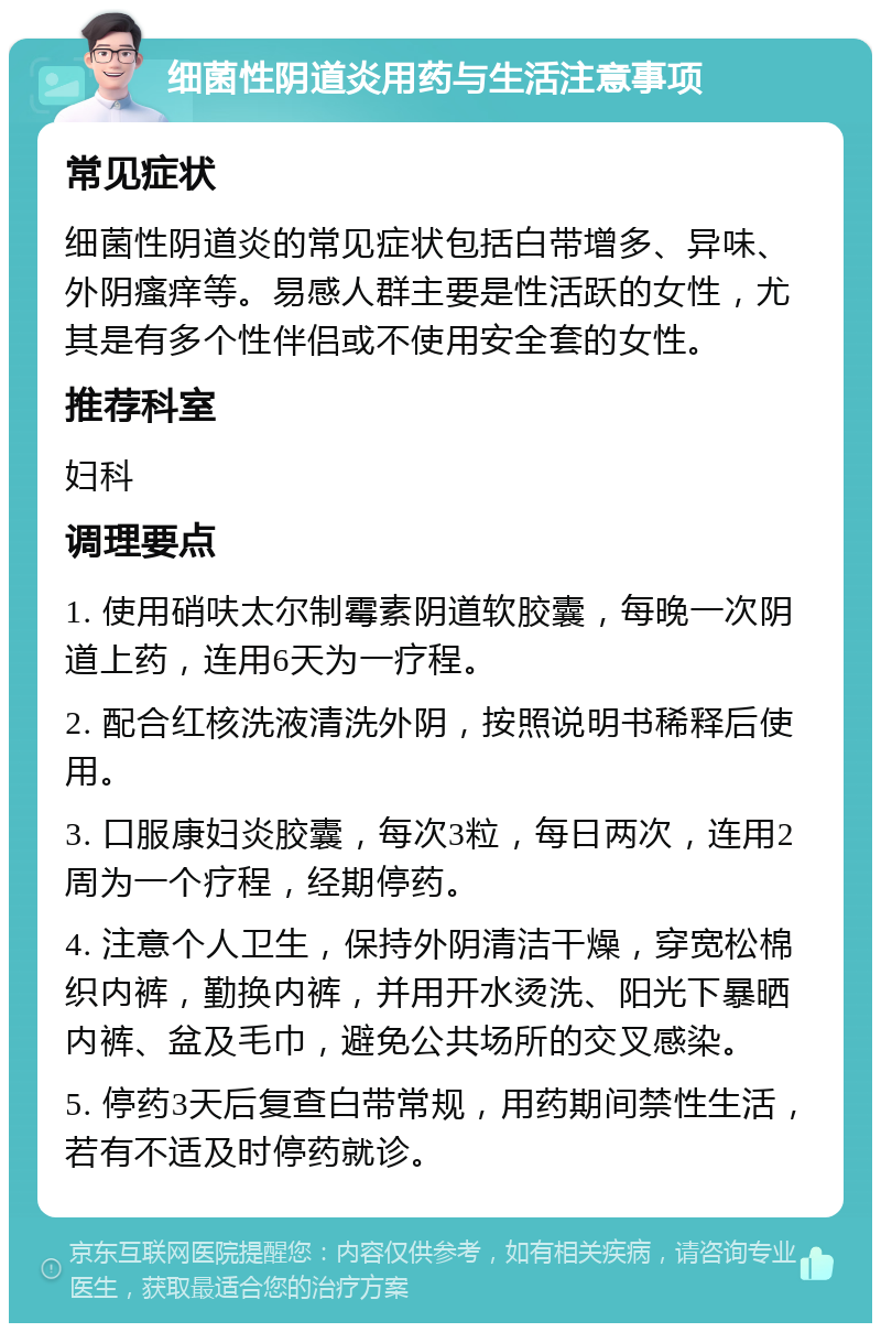 细菌性阴道炎用药与生活注意事项 常见症状 细菌性阴道炎的常见症状包括白带增多、异味、外阴瘙痒等。易感人群主要是性活跃的女性，尤其是有多个性伴侣或不使用安全套的女性。 推荐科室 妇科 调理要点 1. 使用硝呋太尔制霉素阴道软胶囊，每晚一次阴道上药，连用6天为一疗程。 2. 配合红核洗液清洗外阴，按照说明书稀释后使用。 3. 口服康妇炎胶囊，每次3粒，每日两次，连用2周为一个疗程，经期停药。 4. 注意个人卫生，保持外阴清洁干燥，穿宽松棉织内裤，勤换内裤，并用开水烫洗、阳光下暴晒内裤、盆及毛巾，避免公共场所的交叉感染。 5. 停药3天后复查白带常规，用药期间禁性生活，若有不适及时停药就诊。