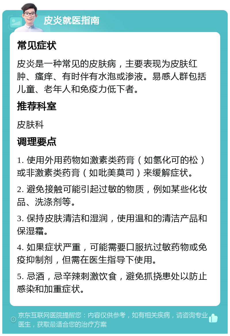 皮炎就医指南 常见症状 皮炎是一种常见的皮肤病，主要表现为皮肤红肿、瘙痒、有时伴有水泡或渗液。易感人群包括儿童、老年人和免疫力低下者。 推荐科室 皮肤科 调理要点 1. 使用外用药物如激素类药膏（如氢化可的松）或非激素类药膏（如吡美莫司）来缓解症状。 2. 避免接触可能引起过敏的物质，例如某些化妆品、洗涤剂等。 3. 保持皮肤清洁和湿润，使用温和的清洁产品和保湿霜。 4. 如果症状严重，可能需要口服抗过敏药物或免疫抑制剂，但需在医生指导下使用。 5. 忌酒，忌辛辣刺激饮食，避免抓挠患处以防止感染和加重症状。