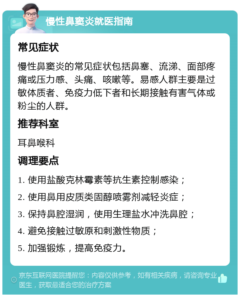 慢性鼻窦炎就医指南 常见症状 慢性鼻窦炎的常见症状包括鼻塞、流涕、面部疼痛或压力感、头痛、咳嗽等。易感人群主要是过敏体质者、免疫力低下者和长期接触有害气体或粉尘的人群。 推荐科室 耳鼻喉科 调理要点 1. 使用盐酸克林霉素等抗生素控制感染； 2. 使用鼻用皮质类固醇喷雾剂减轻炎症； 3. 保持鼻腔湿润，使用生理盐水冲洗鼻腔； 4. 避免接触过敏原和刺激性物质； 5. 加强锻炼，提高免疫力。