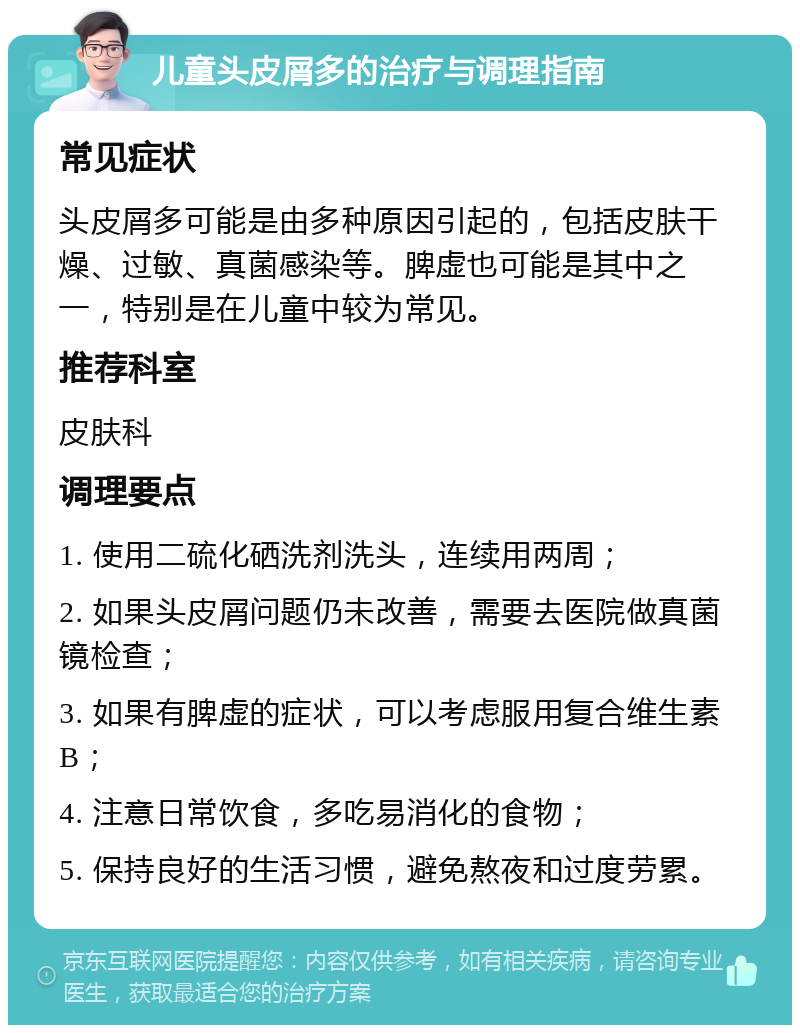 儿童头皮屑多的治疗与调理指南 常见症状 头皮屑多可能是由多种原因引起的，包括皮肤干燥、过敏、真菌感染等。脾虚也可能是其中之一，特别是在儿童中较为常见。 推荐科室 皮肤科 调理要点 1. 使用二硫化硒洗剂洗头，连续用两周； 2. 如果头皮屑问题仍未改善，需要去医院做真菌镜检查； 3. 如果有脾虚的症状，可以考虑服用复合维生素B； 4. 注意日常饮食，多吃易消化的食物； 5. 保持良好的生活习惯，避免熬夜和过度劳累。