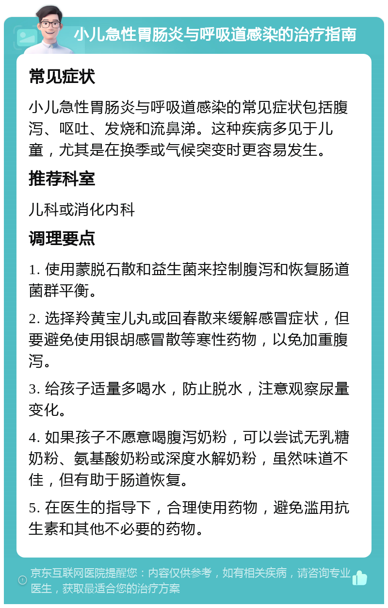 小儿急性胃肠炎与呼吸道感染的治疗指南 常见症状 小儿急性胃肠炎与呼吸道感染的常见症状包括腹泻、呕吐、发烧和流鼻涕。这种疾病多见于儿童，尤其是在换季或气候突变时更容易发生。 推荐科室 儿科或消化内科 调理要点 1. 使用蒙脱石散和益生菌来控制腹泻和恢复肠道菌群平衡。 2. 选择羚黄宝儿丸或回春散来缓解感冒症状，但要避免使用银胡感冒散等寒性药物，以免加重腹泻。 3. 给孩子适量多喝水，防止脱水，注意观察尿量变化。 4. 如果孩子不愿意喝腹泻奶粉，可以尝试无乳糖奶粉、氨基酸奶粉或深度水解奶粉，虽然味道不佳，但有助于肠道恢复。 5. 在医生的指导下，合理使用药物，避免滥用抗生素和其他不必要的药物。