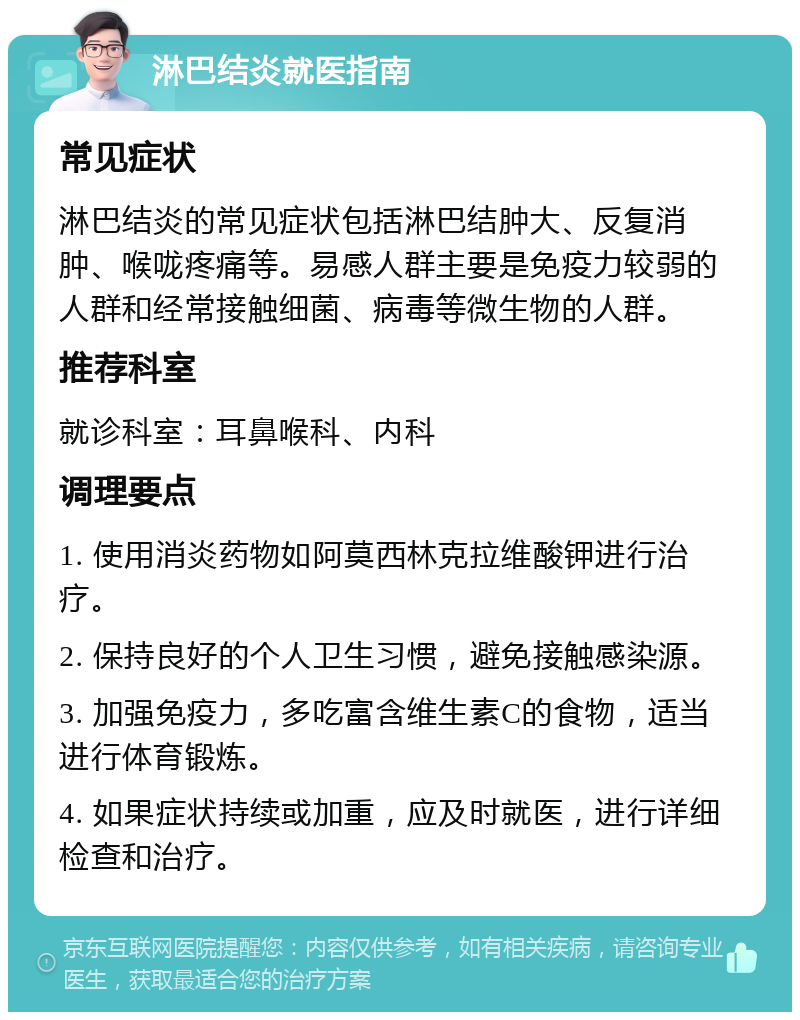 淋巴结炎就医指南 常见症状 淋巴结炎的常见症状包括淋巴结肿大、反复消肿、喉咙疼痛等。易感人群主要是免疫力较弱的人群和经常接触细菌、病毒等微生物的人群。 推荐科室 就诊科室：耳鼻喉科、内科 调理要点 1. 使用消炎药物如阿莫西林克拉维酸钾进行治疗。 2. 保持良好的个人卫生习惯，避免接触感染源。 3. 加强免疫力，多吃富含维生素C的食物，适当进行体育锻炼。 4. 如果症状持续或加重，应及时就医，进行详细检查和治疗。