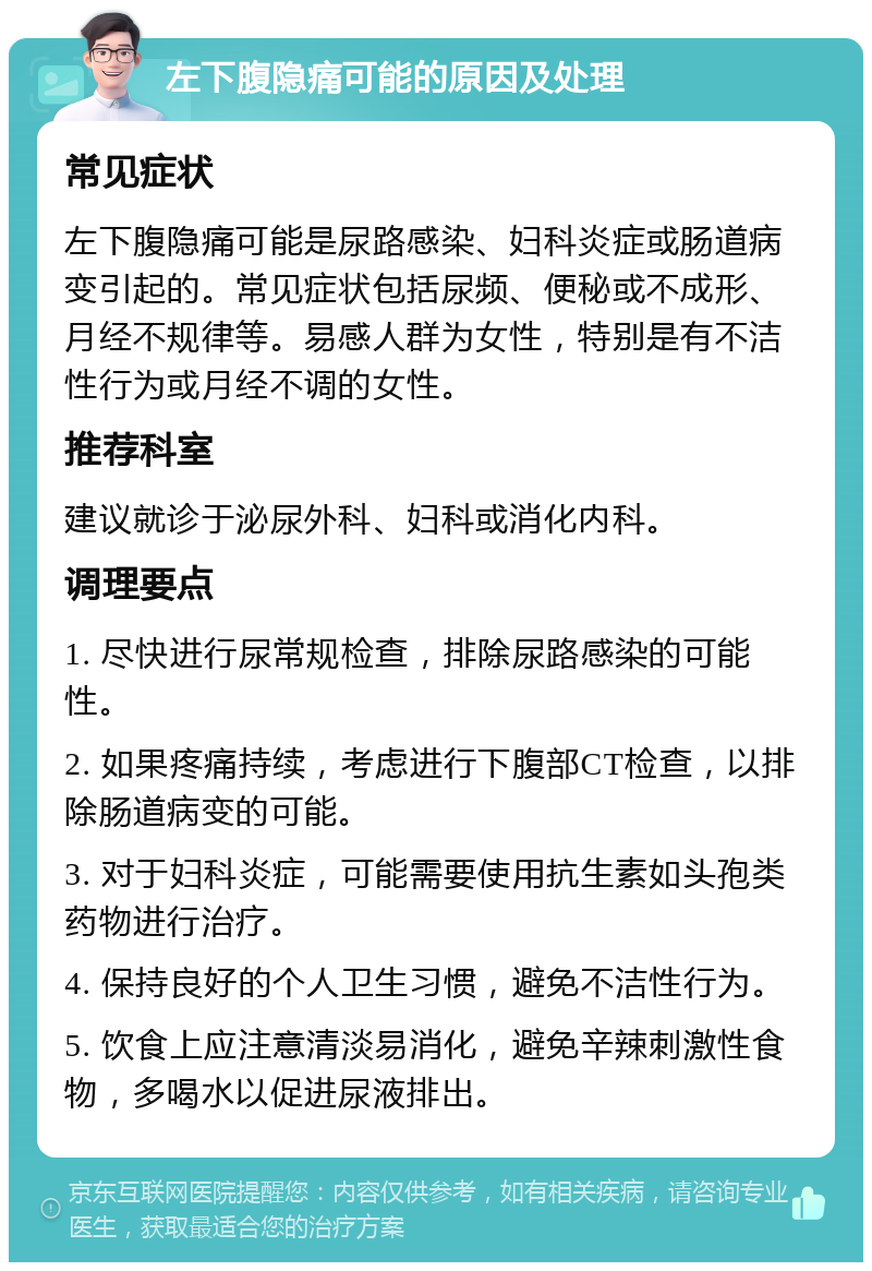 左下腹隐痛可能的原因及处理 常见症状 左下腹隐痛可能是尿路感染、妇科炎症或肠道病变引起的。常见症状包括尿频、便秘或不成形、月经不规律等。易感人群为女性，特别是有不洁性行为或月经不调的女性。 推荐科室 建议就诊于泌尿外科、妇科或消化内科。 调理要点 1. 尽快进行尿常规检查，排除尿路感染的可能性。 2. 如果疼痛持续，考虑进行下腹部CT检查，以排除肠道病变的可能。 3. 对于妇科炎症，可能需要使用抗生素如头孢类药物进行治疗。 4. 保持良好的个人卫生习惯，避免不洁性行为。 5. 饮食上应注意清淡易消化，避免辛辣刺激性食物，多喝水以促进尿液排出。