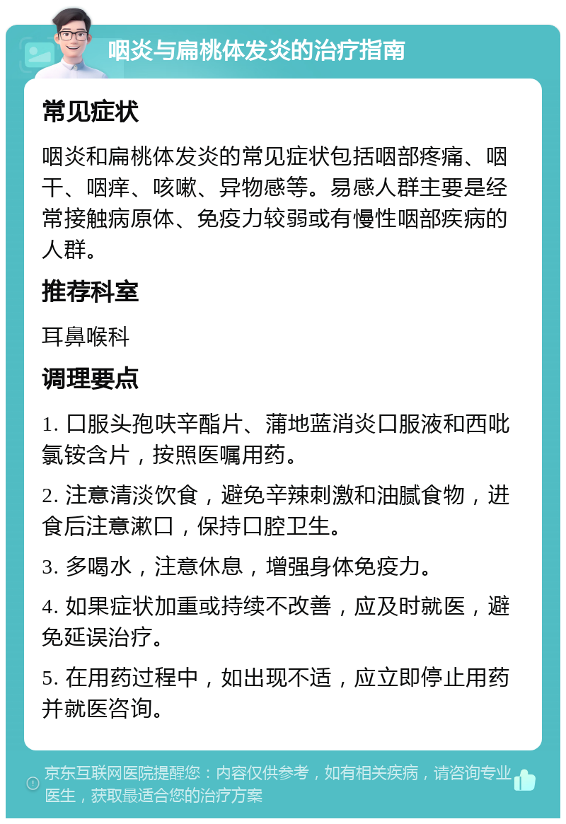 咽炎与扁桃体发炎的治疗指南 常见症状 咽炎和扁桃体发炎的常见症状包括咽部疼痛、咽干、咽痒、咳嗽、异物感等。易感人群主要是经常接触病原体、免疫力较弱或有慢性咽部疾病的人群。 推荐科室 耳鼻喉科 调理要点 1. 口服头孢呋辛酯片、蒲地蓝消炎口服液和西吡氯铵含片，按照医嘱用药。 2. 注意清淡饮食，避免辛辣刺激和油腻食物，进食后注意漱口，保持口腔卫生。 3. 多喝水，注意休息，增强身体免疫力。 4. 如果症状加重或持续不改善，应及时就医，避免延误治疗。 5. 在用药过程中，如出现不适，应立即停止用药并就医咨询。