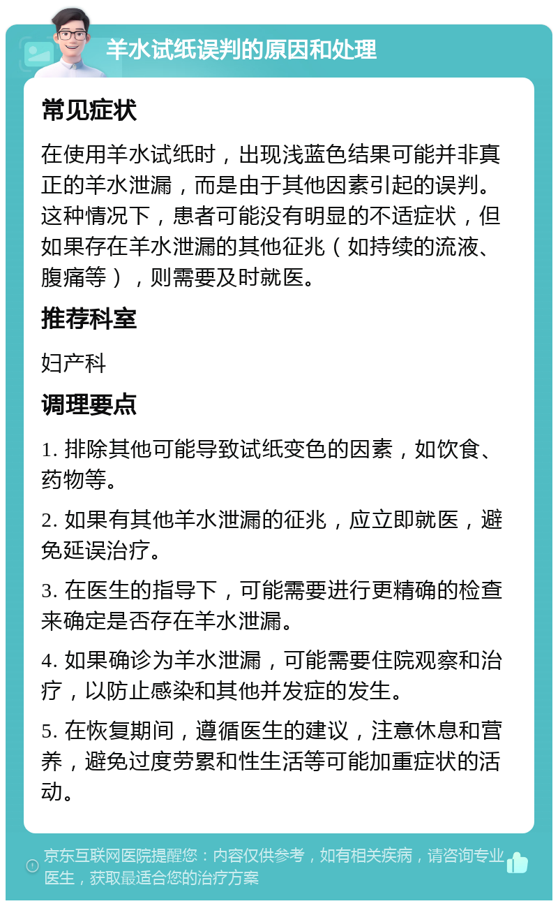 羊水试纸误判的原因和处理 常见症状 在使用羊水试纸时，出现浅蓝色结果可能并非真正的羊水泄漏，而是由于其他因素引起的误判。这种情况下，患者可能没有明显的不适症状，但如果存在羊水泄漏的其他征兆（如持续的流液、腹痛等），则需要及时就医。 推荐科室 妇产科 调理要点 1. 排除其他可能导致试纸变色的因素，如饮食、药物等。 2. 如果有其他羊水泄漏的征兆，应立即就医，避免延误治疗。 3. 在医生的指导下，可能需要进行更精确的检查来确定是否存在羊水泄漏。 4. 如果确诊为羊水泄漏，可能需要住院观察和治疗，以防止感染和其他并发症的发生。 5. 在恢复期间，遵循医生的建议，注意休息和营养，避免过度劳累和性生活等可能加重症状的活动。