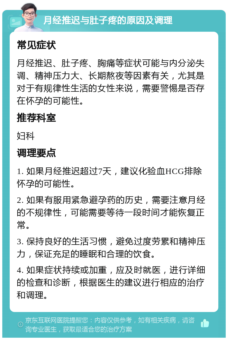 月经推迟与肚子疼的原因及调理 常见症状 月经推迟、肚子疼、胸痛等症状可能与内分泌失调、精神压力大、长期熬夜等因素有关，尤其是对于有规律性生活的女性来说，需要警惕是否存在怀孕的可能性。 推荐科室 妇科 调理要点 1. 如果月经推迟超过7天，建议化验血HCG排除怀孕的可能性。 2. 如果有服用紧急避孕药的历史，需要注意月经的不规律性，可能需要等待一段时间才能恢复正常。 3. 保持良好的生活习惯，避免过度劳累和精神压力，保证充足的睡眠和合理的饮食。 4. 如果症状持续或加重，应及时就医，进行详细的检查和诊断，根据医生的建议进行相应的治疗和调理。