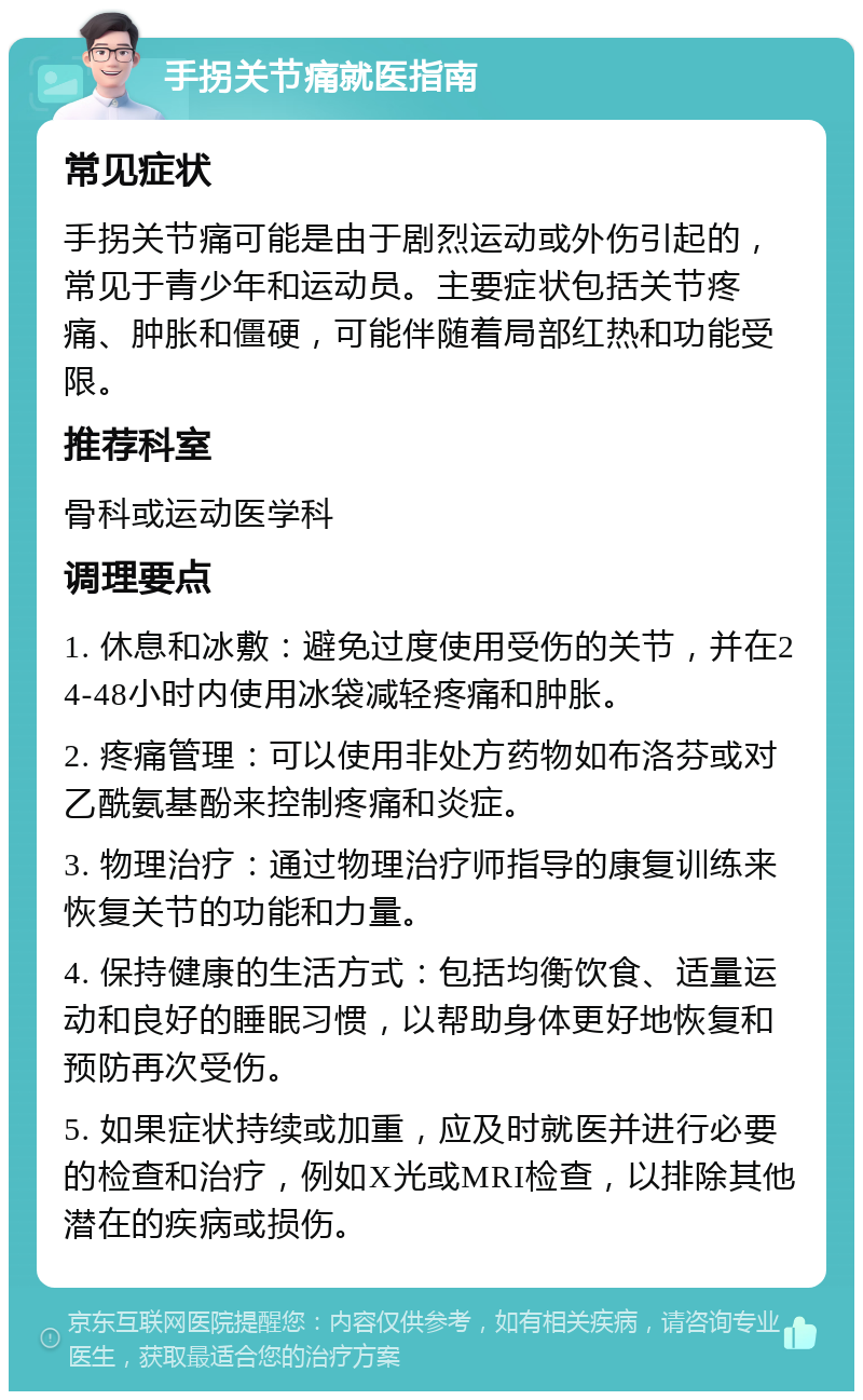 手拐关节痛就医指南 常见症状 手拐关节痛可能是由于剧烈运动或外伤引起的，常见于青少年和运动员。主要症状包括关节疼痛、肿胀和僵硬，可能伴随着局部红热和功能受限。 推荐科室 骨科或运动医学科 调理要点 1. 休息和冰敷：避免过度使用受伤的关节，并在24-48小时内使用冰袋减轻疼痛和肿胀。 2. 疼痛管理：可以使用非处方药物如布洛芬或对乙酰氨基酚来控制疼痛和炎症。 3. 物理治疗：通过物理治疗师指导的康复训练来恢复关节的功能和力量。 4. 保持健康的生活方式：包括均衡饮食、适量运动和良好的睡眠习惯，以帮助身体更好地恢复和预防再次受伤。 5. 如果症状持续或加重，应及时就医并进行必要的检查和治疗，例如X光或MRI检查，以排除其他潜在的疾病或损伤。