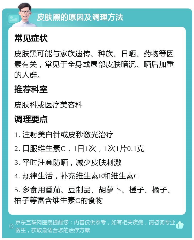 皮肤黑的原因及调理方法 常见症状 皮肤黑可能与家族遗传、种族、日晒、药物等因素有关，常见于全身或局部皮肤暗沉、晒后加重的人群。 推荐科室 皮肤科或医疗美容科 调理要点 1. 注射美白针或皮秒激光治疗 2. 口服维生素C，1日1次，1次1片0.1克 3. 平时注意防晒，减少皮肤刺激 4. 规律生活，补充维生素E和维生素C 5. 多食用番茄、豆制品、胡萝卜、橙子、橘子、柚子等富含维生素C的食物