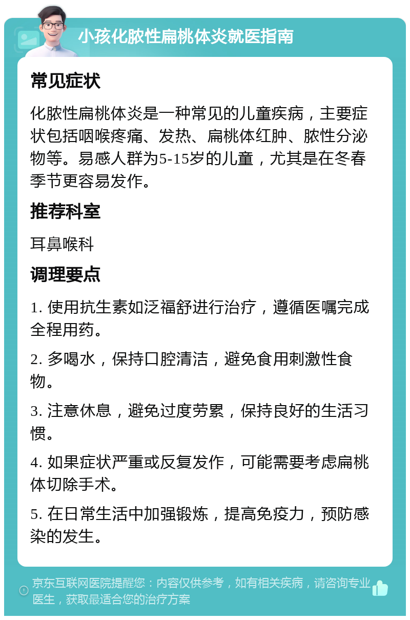 小孩化脓性扁桃体炎就医指南 常见症状 化脓性扁桃体炎是一种常见的儿童疾病，主要症状包括咽喉疼痛、发热、扁桃体红肿、脓性分泌物等。易感人群为5-15岁的儿童，尤其是在冬春季节更容易发作。 推荐科室 耳鼻喉科 调理要点 1. 使用抗生素如泛福舒进行治疗，遵循医嘱完成全程用药。 2. 多喝水，保持口腔清洁，避免食用刺激性食物。 3. 注意休息，避免过度劳累，保持良好的生活习惯。 4. 如果症状严重或反复发作，可能需要考虑扁桃体切除手术。 5. 在日常生活中加强锻炼，提高免疫力，预防感染的发生。