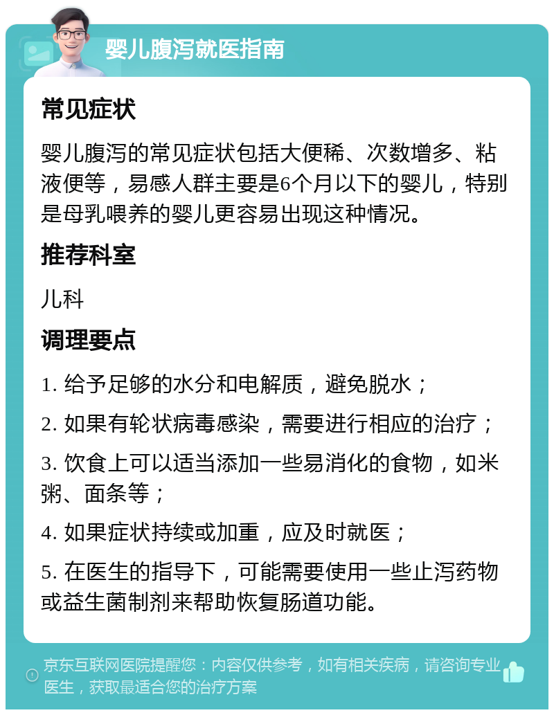 婴儿腹泻就医指南 常见症状 婴儿腹泻的常见症状包括大便稀、次数增多、粘液便等，易感人群主要是6个月以下的婴儿，特别是母乳喂养的婴儿更容易出现这种情况。 推荐科室 儿科 调理要点 1. 给予足够的水分和电解质，避免脱水； 2. 如果有轮状病毒感染，需要进行相应的治疗； 3. 饮食上可以适当添加一些易消化的食物，如米粥、面条等； 4. 如果症状持续或加重，应及时就医； 5. 在医生的指导下，可能需要使用一些止泻药物或益生菌制剂来帮助恢复肠道功能。