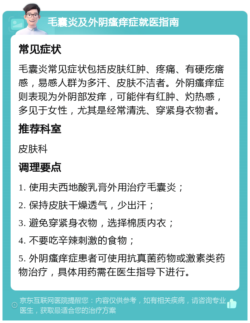 毛囊炎及外阴瘙痒症就医指南 常见症状 毛囊炎常见症状包括皮肤红肿、疼痛、有硬疙瘩感，易感人群为多汗、皮肤不洁者。外阴瘙痒症则表现为外阴部发痒，可能伴有红肿、灼热感，多见于女性，尤其是经常清洗、穿紧身衣物者。 推荐科室 皮肤科 调理要点 1. 使用夫西地酸乳膏外用治疗毛囊炎； 2. 保持皮肤干燥透气，少出汗； 3. 避免穿紧身衣物，选择棉质内衣； 4. 不要吃辛辣刺激的食物； 5. 外阴瘙痒症患者可使用抗真菌药物或激素类药物治疗，具体用药需在医生指导下进行。