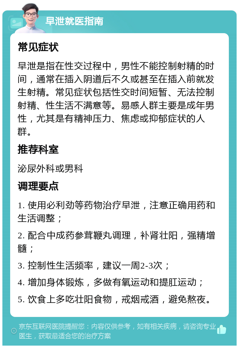 早泄就医指南 常见症状 早泄是指在性交过程中，男性不能控制射精的时间，通常在插入阴道后不久或甚至在插入前就发生射精。常见症状包括性交时间短暂、无法控制射精、性生活不满意等。易感人群主要是成年男性，尤其是有精神压力、焦虑或抑郁症状的人群。 推荐科室 泌尿外科或男科 调理要点 1. 使用必利劲等药物治疗早泄，注意正确用药和生活调整； 2. 配合中成药参茸鞭丸调理，补肾壮阳，强精增髓； 3. 控制性生活频率，建议一周2-3次； 4. 增加身体锻炼，多做有氧运动和提肛运动； 5. 饮食上多吃壮阳食物，戒烟戒酒，避免熬夜。