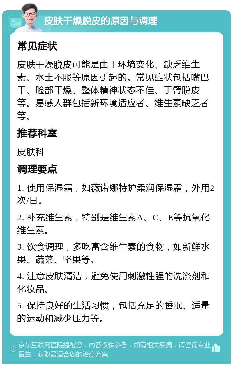 皮肤干燥脱皮的原因与调理 常见症状 皮肤干燥脱皮可能是由于环境变化、缺乏维生素、水土不服等原因引起的。常见症状包括嘴巴干、脸部干燥、整体精神状态不佳、手臂脱皮等。易感人群包括新环境适应者、维生素缺乏者等。 推荐科室 皮肤科 调理要点 1. 使用保湿霜，如薇诺娜特护柔润保湿霜，外用2次/日。 2. 补充维生素，特别是维生素A、C、E等抗氧化维生素。 3. 饮食调理，多吃富含维生素的食物，如新鲜水果、蔬菜、坚果等。 4. 注意皮肤清洁，避免使用刺激性强的洗涤剂和化妆品。 5. 保持良好的生活习惯，包括充足的睡眠、适量的运动和减少压力等。