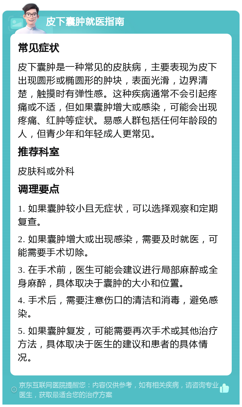 皮下囊肿就医指南 常见症状 皮下囊肿是一种常见的皮肤病，主要表现为皮下出现圆形或椭圆形的肿块，表面光滑，边界清楚，触摸时有弹性感。这种疾病通常不会引起疼痛或不适，但如果囊肿增大或感染，可能会出现疼痛、红肿等症状。易感人群包括任何年龄段的人，但青少年和年轻成人更常见。 推荐科室 皮肤科或外科 调理要点 1. 如果囊肿较小且无症状，可以选择观察和定期复查。 2. 如果囊肿增大或出现感染，需要及时就医，可能需要手术切除。 3. 在手术前，医生可能会建议进行局部麻醉或全身麻醉，具体取决于囊肿的大小和位置。 4. 手术后，需要注意伤口的清洁和消毒，避免感染。 5. 如果囊肿复发，可能需要再次手术或其他治疗方法，具体取决于医生的建议和患者的具体情况。