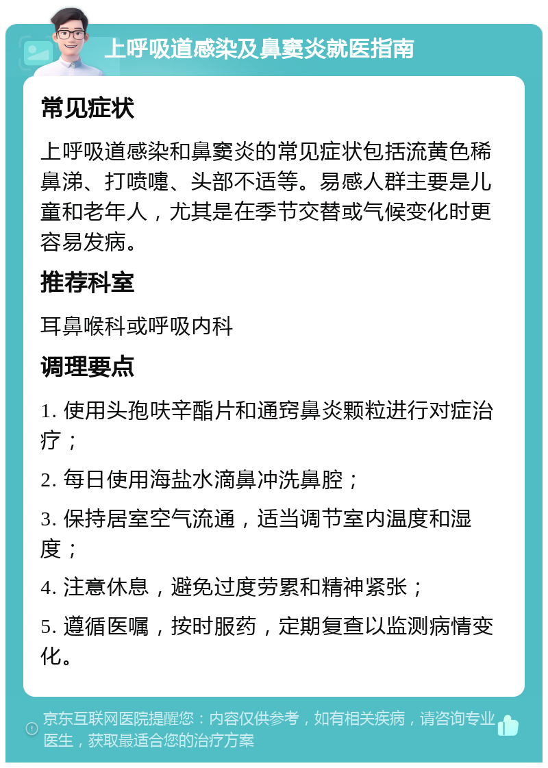 上呼吸道感染及鼻窦炎就医指南 常见症状 上呼吸道感染和鼻窦炎的常见症状包括流黄色稀鼻涕、打喷嚏、头部不适等。易感人群主要是儿童和老年人，尤其是在季节交替或气候变化时更容易发病。 推荐科室 耳鼻喉科或呼吸内科 调理要点 1. 使用头孢呋辛酯片和通窍鼻炎颗粒进行对症治疗； 2. 每日使用海盐水滴鼻冲洗鼻腔； 3. 保持居室空气流通，适当调节室内温度和湿度； 4. 注意休息，避免过度劳累和精神紧张； 5. 遵循医嘱，按时服药，定期复查以监测病情变化。