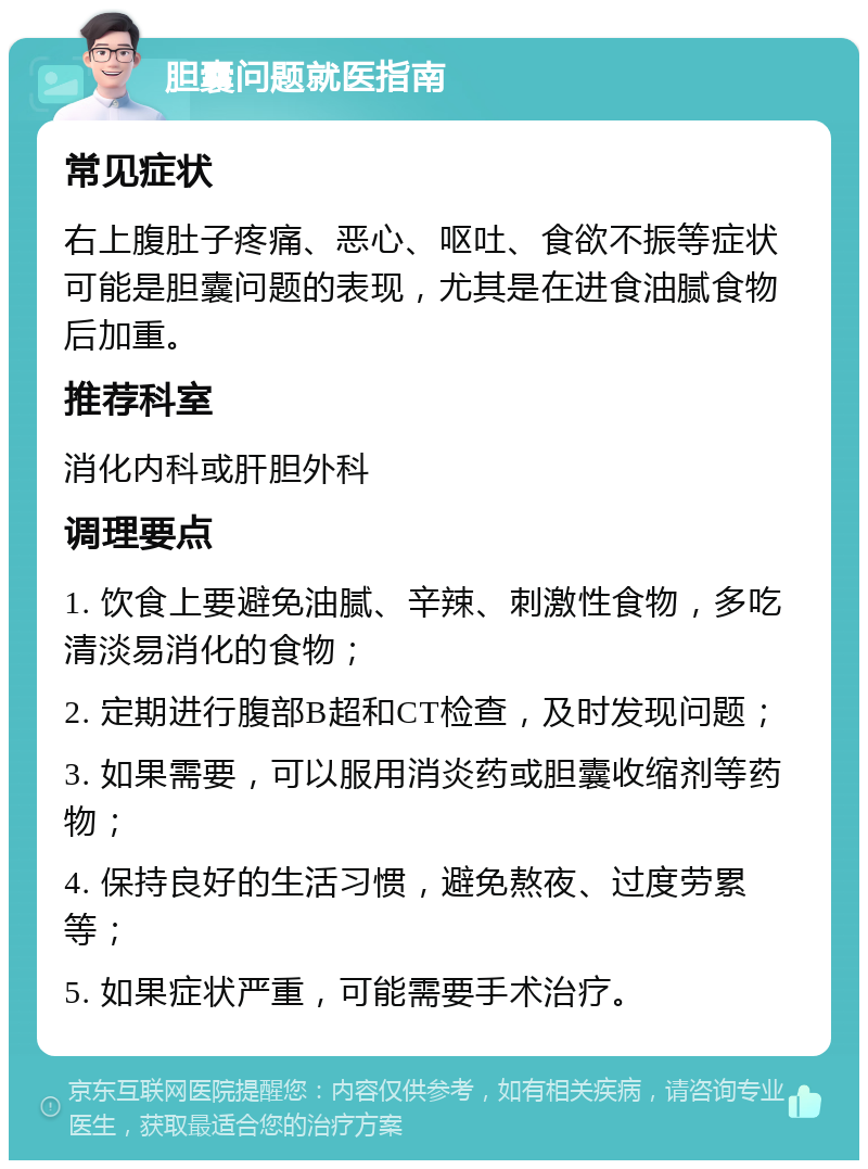 胆囊问题就医指南 常见症状 右上腹肚子疼痛、恶心、呕吐、食欲不振等症状可能是胆囊问题的表现，尤其是在进食油腻食物后加重。 推荐科室 消化内科或肝胆外科 调理要点 1. 饮食上要避免油腻、辛辣、刺激性食物，多吃清淡易消化的食物； 2. 定期进行腹部B超和CT检查，及时发现问题； 3. 如果需要，可以服用消炎药或胆囊收缩剂等药物； 4. 保持良好的生活习惯，避免熬夜、过度劳累等； 5. 如果症状严重，可能需要手术治疗。