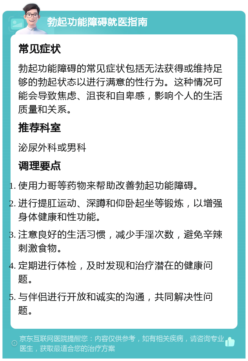 勃起功能障碍就医指南 常见症状 勃起功能障碍的常见症状包括无法获得或维持足够的勃起状态以进行满意的性行为。这种情况可能会导致焦虑、沮丧和自卑感，影响个人的生活质量和关系。 推荐科室 泌尿外科或男科 调理要点 使用力哥等药物来帮助改善勃起功能障碍。 进行提肛运动、深蹲和仰卧起坐等锻炼，以增强身体健康和性功能。 注意良好的生活习惯，减少手淫次数，避免辛辣刺激食物。 定期进行体检，及时发现和治疗潜在的健康问题。 与伴侣进行开放和诚实的沟通，共同解决性问题。