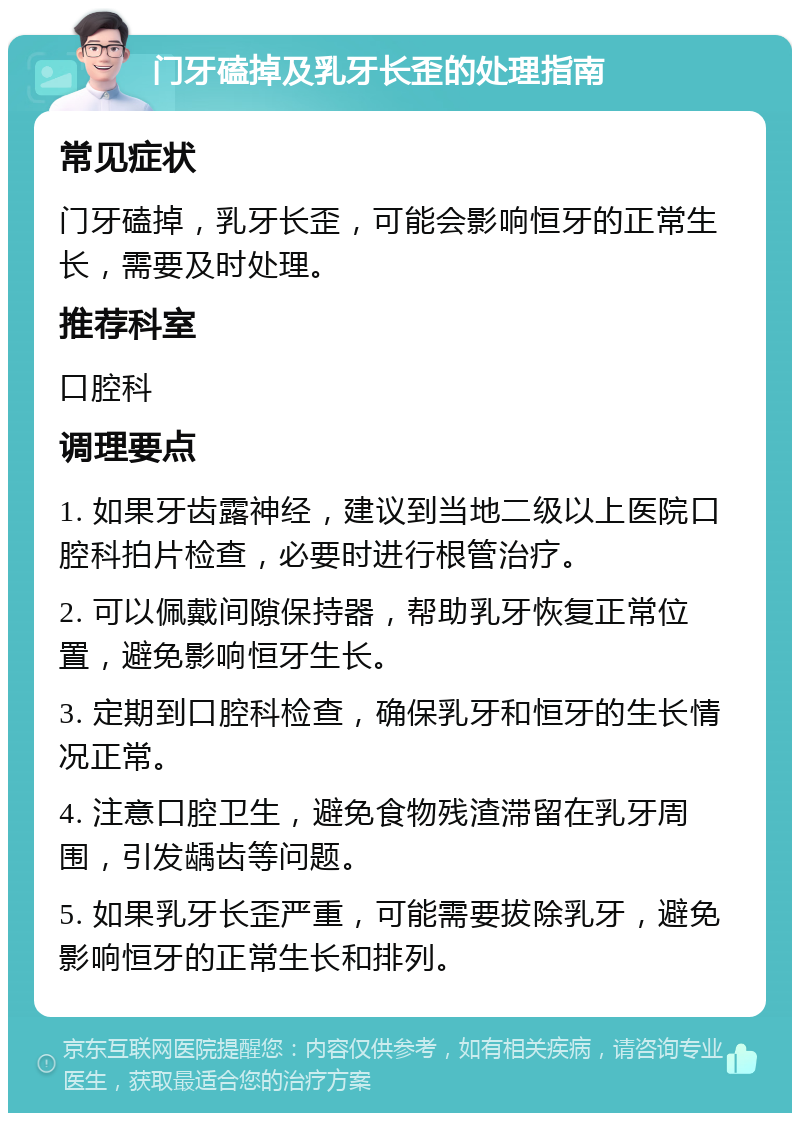 门牙磕掉及乳牙长歪的处理指南 常见症状 门牙磕掉，乳牙长歪，可能会影响恒牙的正常生长，需要及时处理。 推荐科室 口腔科 调理要点 1. 如果牙齿露神经，建议到当地二级以上医院口腔科拍片检查，必要时进行根管治疗。 2. 可以佩戴间隙保持器，帮助乳牙恢复正常位置，避免影响恒牙生长。 3. 定期到口腔科检查，确保乳牙和恒牙的生长情况正常。 4. 注意口腔卫生，避免食物残渣滞留在乳牙周围，引发龋齿等问题。 5. 如果乳牙长歪严重，可能需要拔除乳牙，避免影响恒牙的正常生长和排列。