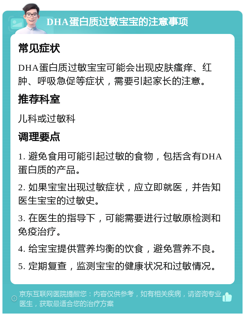 DHA蛋白质过敏宝宝的注意事项 常见症状 DHA蛋白质过敏宝宝可能会出现皮肤瘙痒、红肿、呼吸急促等症状，需要引起家长的注意。 推荐科室 儿科或过敏科 调理要点 1. 避免食用可能引起过敏的食物，包括含有DHA蛋白质的产品。 2. 如果宝宝出现过敏症状，应立即就医，并告知医生宝宝的过敏史。 3. 在医生的指导下，可能需要进行过敏原检测和免疫治疗。 4. 给宝宝提供营养均衡的饮食，避免营养不良。 5. 定期复查，监测宝宝的健康状况和过敏情况。