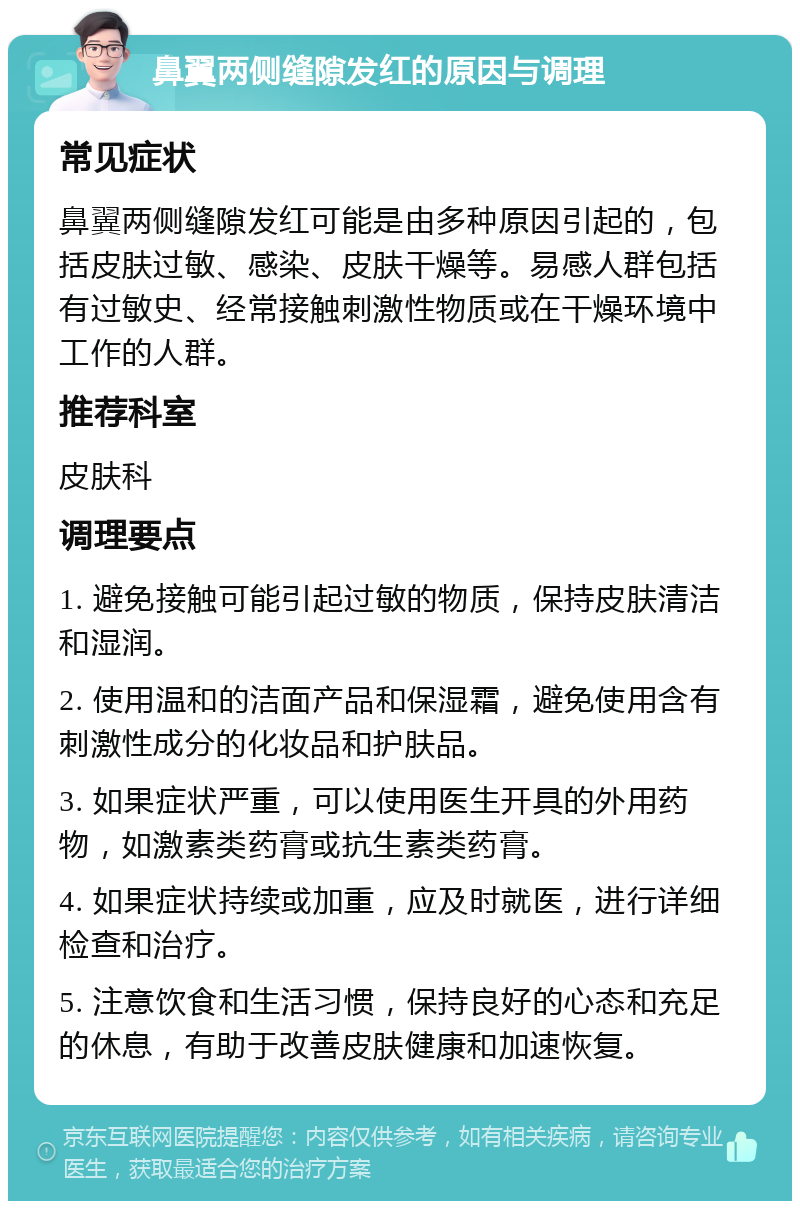 鼻翼两侧缝隙发红的原因与调理 常见症状 鼻翼两侧缝隙发红可能是由多种原因引起的，包括皮肤过敏、感染、皮肤干燥等。易感人群包括有过敏史、经常接触刺激性物质或在干燥环境中工作的人群。 推荐科室 皮肤科 调理要点 1. 避免接触可能引起过敏的物质，保持皮肤清洁和湿润。 2. 使用温和的洁面产品和保湿霜，避免使用含有刺激性成分的化妆品和护肤品。 3. 如果症状严重，可以使用医生开具的外用药物，如激素类药膏或抗生素类药膏。 4. 如果症状持续或加重，应及时就医，进行详细检查和治疗。 5. 注意饮食和生活习惯，保持良好的心态和充足的休息，有助于改善皮肤健康和加速恢复。