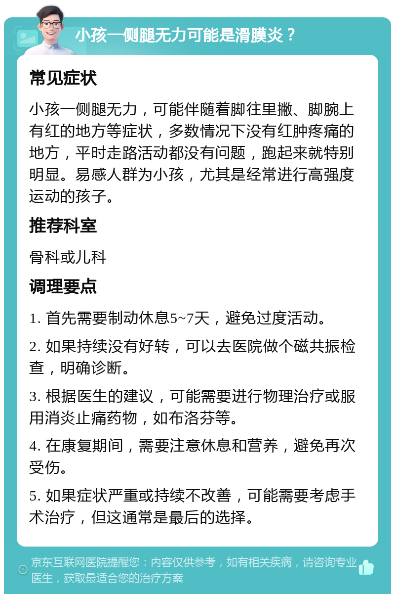 小孩一侧腿无力可能是滑膜炎？ 常见症状 小孩一侧腿无力，可能伴随着脚往里撇、脚腕上有红的地方等症状，多数情况下没有红肿疼痛的地方，平时走路活动都没有问题，跑起来就特别明显。易感人群为小孩，尤其是经常进行高强度运动的孩子。 推荐科室 骨科或儿科 调理要点 1. 首先需要制动休息5~7天，避免过度活动。 2. 如果持续没有好转，可以去医院做个磁共振检查，明确诊断。 3. 根据医生的建议，可能需要进行物理治疗或服用消炎止痛药物，如布洛芬等。 4. 在康复期间，需要注意休息和营养，避免再次受伤。 5. 如果症状严重或持续不改善，可能需要考虑手术治疗，但这通常是最后的选择。