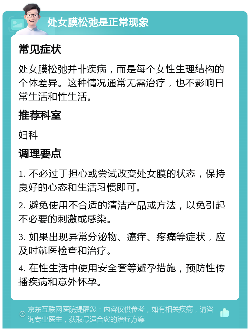 处女膜松弛是正常现象 常见症状 处女膜松弛并非疾病，而是每个女性生理结构的个体差异。这种情况通常无需治疗，也不影响日常生活和性生活。 推荐科室 妇科 调理要点 1. 不必过于担心或尝试改变处女膜的状态，保持良好的心态和生活习惯即可。 2. 避免使用不合适的清洁产品或方法，以免引起不必要的刺激或感染。 3. 如果出现异常分泌物、瘙痒、疼痛等症状，应及时就医检查和治疗。 4. 在性生活中使用安全套等避孕措施，预防性传播疾病和意外怀孕。