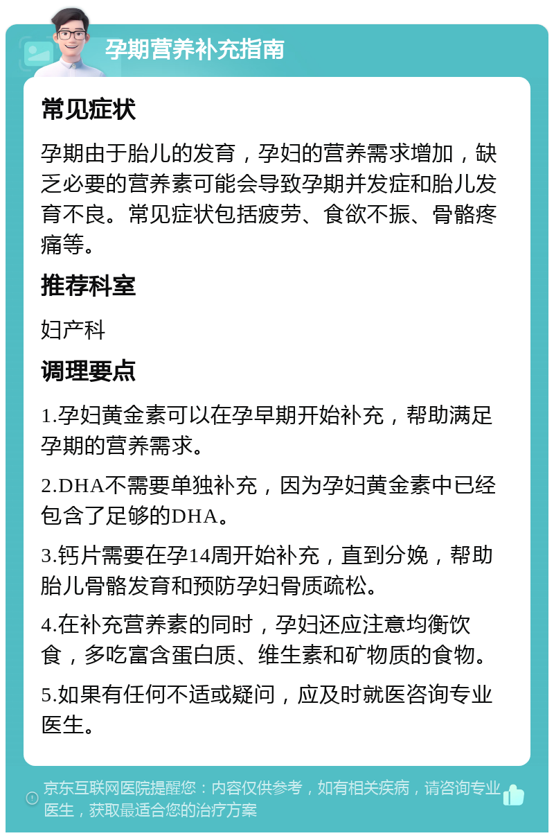 孕期营养补充指南 常见症状 孕期由于胎儿的发育，孕妇的营养需求增加，缺乏必要的营养素可能会导致孕期并发症和胎儿发育不良。常见症状包括疲劳、食欲不振、骨骼疼痛等。 推荐科室 妇产科 调理要点 1.孕妇黄金素可以在孕早期开始补充，帮助满足孕期的营养需求。 2.DHA不需要单独补充，因为孕妇黄金素中已经包含了足够的DHA。 3.钙片需要在孕14周开始补充，直到分娩，帮助胎儿骨骼发育和预防孕妇骨质疏松。 4.在补充营养素的同时，孕妇还应注意均衡饮食，多吃富含蛋白质、维生素和矿物质的食物。 5.如果有任何不适或疑问，应及时就医咨询专业医生。