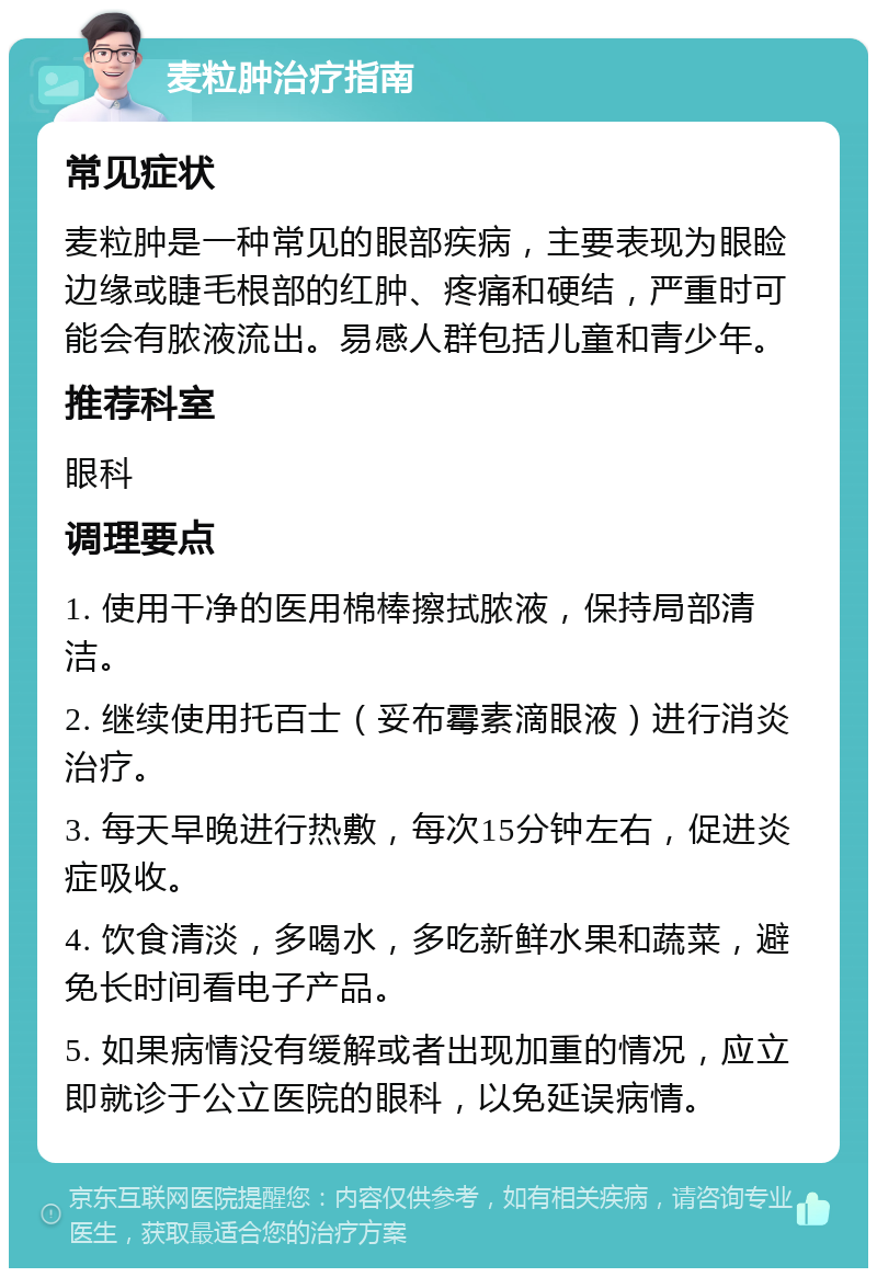 麦粒肿治疗指南 常见症状 麦粒肿是一种常见的眼部疾病，主要表现为眼睑边缘或睫毛根部的红肿、疼痛和硬结，严重时可能会有脓液流出。易感人群包括儿童和青少年。 推荐科室 眼科 调理要点 1. 使用干净的医用棉棒擦拭脓液，保持局部清洁。 2. 继续使用托百士（妥布霉素滴眼液）进行消炎治疗。 3. 每天早晚进行热敷，每次15分钟左右，促进炎症吸收。 4. 饮食清淡，多喝水，多吃新鲜水果和蔬菜，避免长时间看电子产品。 5. 如果病情没有缓解或者出现加重的情况，应立即就诊于公立医院的眼科，以免延误病情。