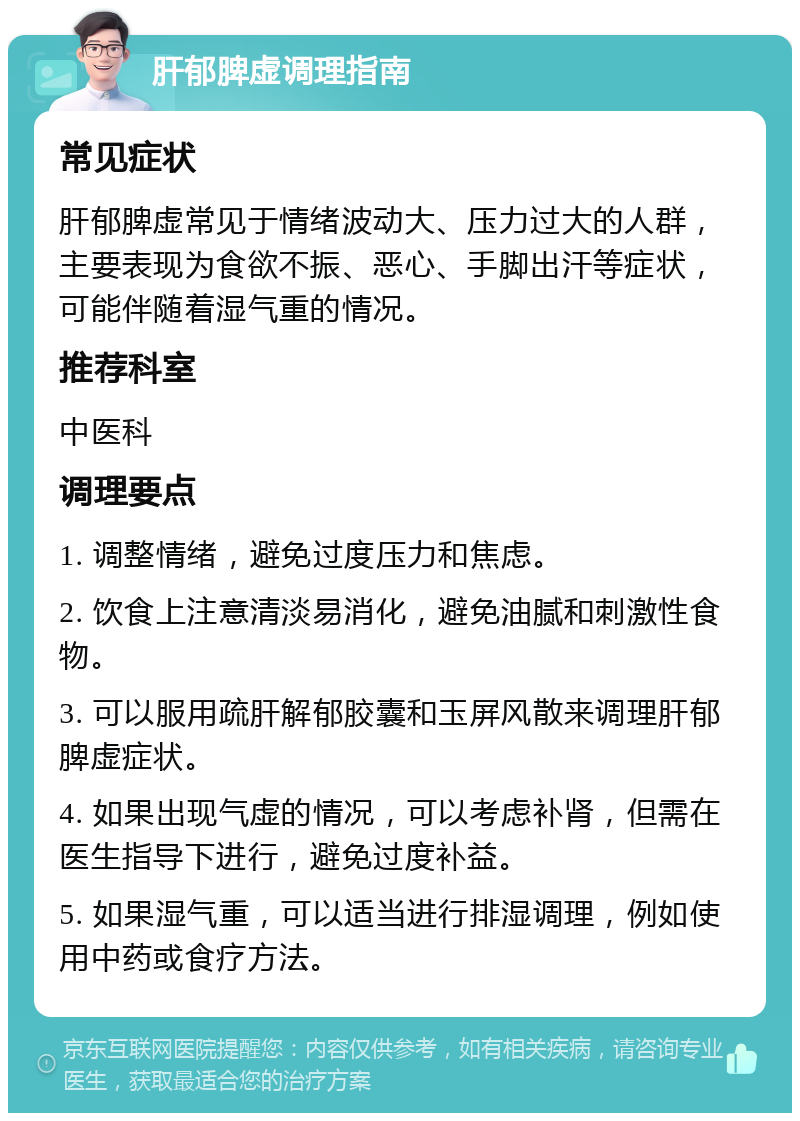 肝郁脾虚调理指南 常见症状 肝郁脾虚常见于情绪波动大、压力过大的人群，主要表现为食欲不振、恶心、手脚出汗等症状，可能伴随着湿气重的情况。 推荐科室 中医科 调理要点 1. 调整情绪，避免过度压力和焦虑。 2. 饮食上注意清淡易消化，避免油腻和刺激性食物。 3. 可以服用疏肝解郁胶囊和玉屏风散来调理肝郁脾虚症状。 4. 如果出现气虚的情况，可以考虑补肾，但需在医生指导下进行，避免过度补益。 5. 如果湿气重，可以适当进行排湿调理，例如使用中药或食疗方法。