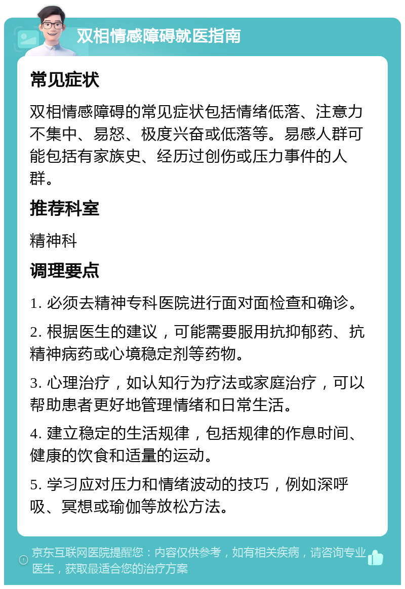 双相情感障碍就医指南 常见症状 双相情感障碍的常见症状包括情绪低落、注意力不集中、易怒、极度兴奋或低落等。易感人群可能包括有家族史、经历过创伤或压力事件的人群。 推荐科室 精神科 调理要点 1. 必须去精神专科医院进行面对面检查和确诊。 2. 根据医生的建议，可能需要服用抗抑郁药、抗精神病药或心境稳定剂等药物。 3. 心理治疗，如认知行为疗法或家庭治疗，可以帮助患者更好地管理情绪和日常生活。 4. 建立稳定的生活规律，包括规律的作息时间、健康的饮食和适量的运动。 5. 学习应对压力和情绪波动的技巧，例如深呼吸、冥想或瑜伽等放松方法。