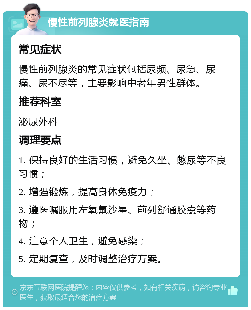 慢性前列腺炎就医指南 常见症状 慢性前列腺炎的常见症状包括尿频、尿急、尿痛、尿不尽等，主要影响中老年男性群体。 推荐科室 泌尿外科 调理要点 1. 保持良好的生活习惯，避免久坐、憋尿等不良习惯； 2. 增强锻炼，提高身体免疫力； 3. 遵医嘱服用左氧氟沙星、前列舒通胶囊等药物； 4. 注意个人卫生，避免感染； 5. 定期复查，及时调整治疗方案。