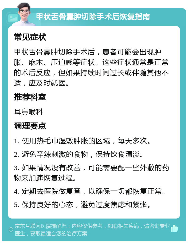 甲状舌骨囊肿切除手术后恢复指南 常见症状 甲状舌骨囊肿切除手术后，患者可能会出现肿胀、麻木、压迫感等症状。这些症状通常是正常的术后反应，但如果持续时间过长或伴随其他不适，应及时就医。 推荐科室 耳鼻喉科 调理要点 1. 使用热毛巾湿敷肿胀的区域，每天多次。 2. 避免辛辣刺激的食物，保持饮食清淡。 3. 如果情况没有改善，可能需要配一些外敷的药物来加速恢复过程。 4. 定期去医院做复查，以确保一切都恢复正常。 5. 保持良好的心态，避免过度焦虑和紧张。