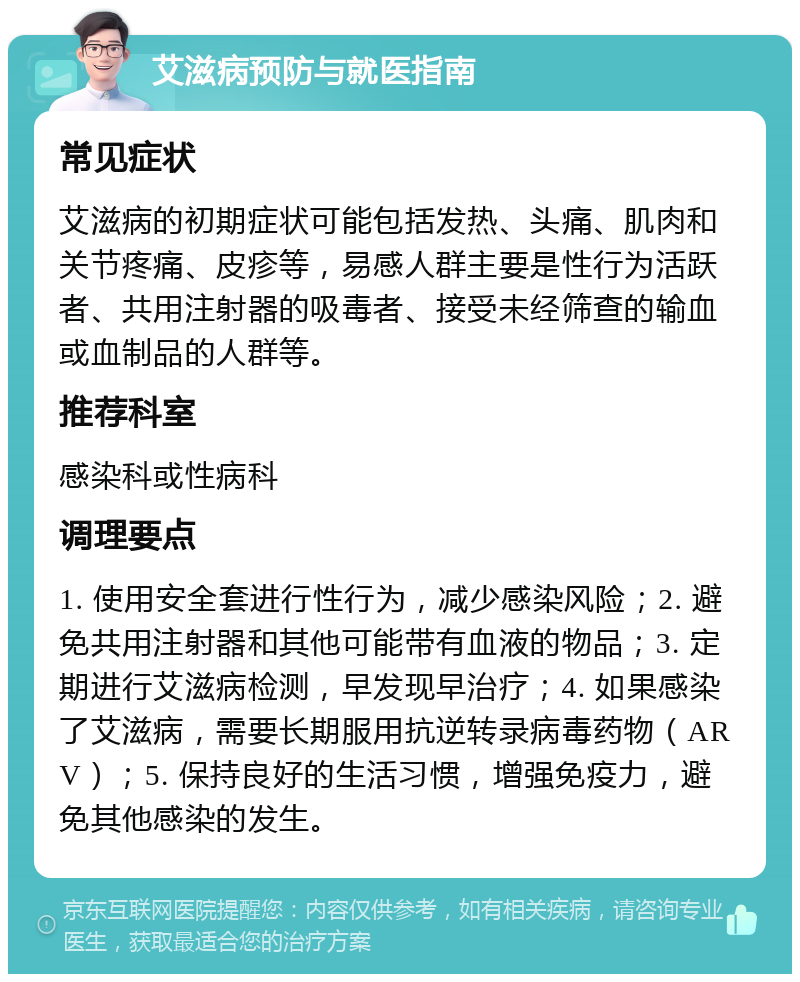 艾滋病预防与就医指南 常见症状 艾滋病的初期症状可能包括发热、头痛、肌肉和关节疼痛、皮疹等，易感人群主要是性行为活跃者、共用注射器的吸毒者、接受未经筛查的输血或血制品的人群等。 推荐科室 感染科或性病科 调理要点 1. 使用安全套进行性行为，减少感染风险；2. 避免共用注射器和其他可能带有血液的物品；3. 定期进行艾滋病检测，早发现早治疗；4. 如果感染了艾滋病，需要长期服用抗逆转录病毒药物（ARV）；5. 保持良好的生活习惯，增强免疫力，避免其他感染的发生。