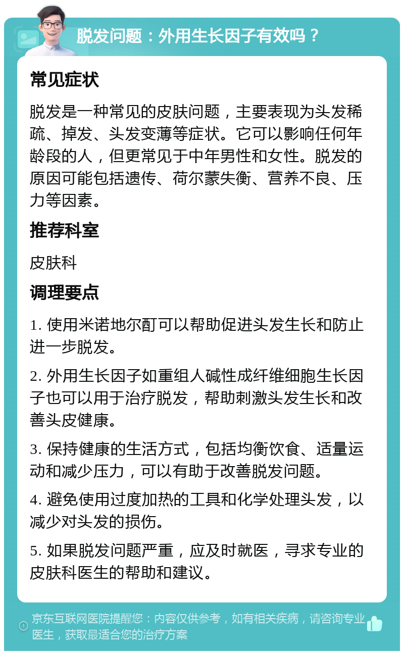 脱发问题：外用生长因子有效吗？ 常见症状 脱发是一种常见的皮肤问题，主要表现为头发稀疏、掉发、头发变薄等症状。它可以影响任何年龄段的人，但更常见于中年男性和女性。脱发的原因可能包括遗传、荷尔蒙失衡、营养不良、压力等因素。 推荐科室 皮肤科 调理要点 1. 使用米诺地尔酊可以帮助促进头发生长和防止进一步脱发。 2. 外用生长因子如重组人碱性成纤维细胞生长因子也可以用于治疗脱发，帮助刺激头发生长和改善头皮健康。 3. 保持健康的生活方式，包括均衡饮食、适量运动和减少压力，可以有助于改善脱发问题。 4. 避免使用过度加热的工具和化学处理头发，以减少对头发的损伤。 5. 如果脱发问题严重，应及时就医，寻求专业的皮肤科医生的帮助和建议。