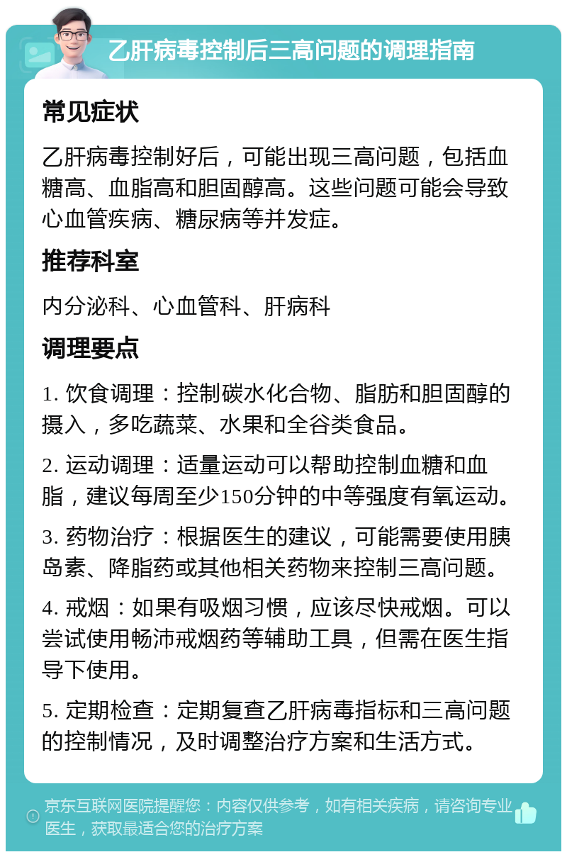 乙肝病毒控制后三高问题的调理指南 常见症状 乙肝病毒控制好后，可能出现三高问题，包括血糖高、血脂高和胆固醇高。这些问题可能会导致心血管疾病、糖尿病等并发症。 推荐科室 内分泌科、心血管科、肝病科 调理要点 1. 饮食调理：控制碳水化合物、脂肪和胆固醇的摄入，多吃蔬菜、水果和全谷类食品。 2. 运动调理：适量运动可以帮助控制血糖和血脂，建议每周至少150分钟的中等强度有氧运动。 3. 药物治疗：根据医生的建议，可能需要使用胰岛素、降脂药或其他相关药物来控制三高问题。 4. 戒烟：如果有吸烟习惯，应该尽快戒烟。可以尝试使用畅沛戒烟药等辅助工具，但需在医生指导下使用。 5. 定期检查：定期复查乙肝病毒指标和三高问题的控制情况，及时调整治疗方案和生活方式。